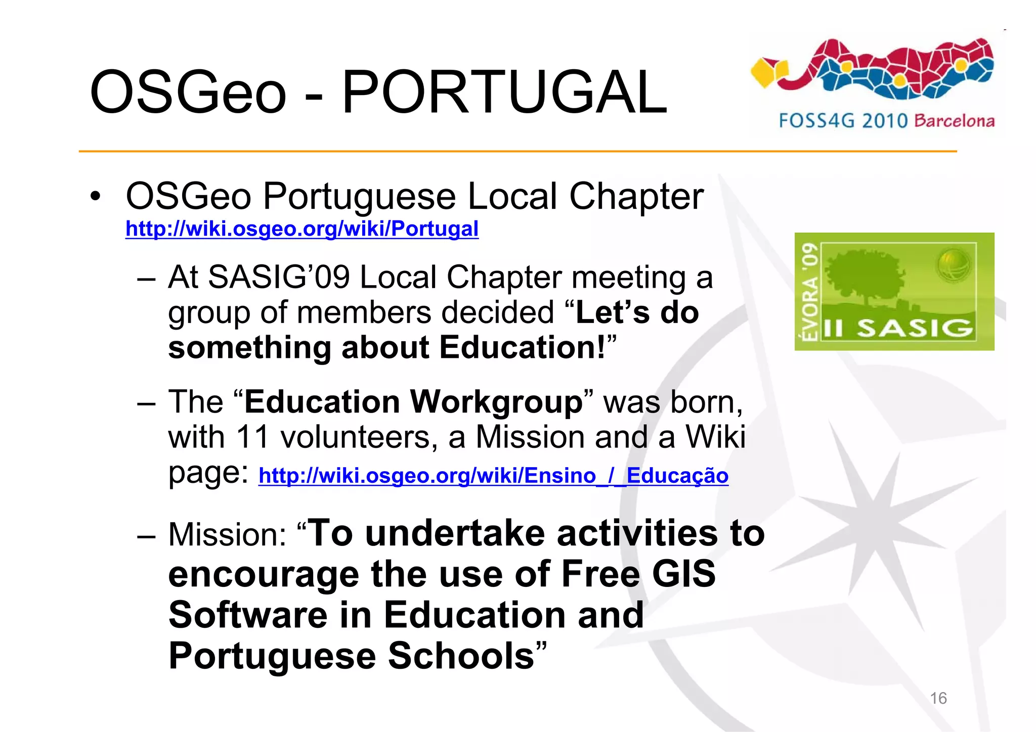 OSGeo - PORTUGAL
• OSGeo Portuguese Local Chapter
 http://wiki.osgeo.org/wiki/Portugal

  – At SASIG’09 Local Chapter meeting a
    group of members decided “Let’s do
    something about Education!”
  – The “Education Workgroup” was born,
    with 11 volunteers, a Mission and a Wiki
    page: http://wiki.osgeo.org/wiki/Ensino_/_Educação
  – Mission: “To undertake activities to
     encourage the use of Free GIS
     Software in Education and
     Portuguese Schools”
                                                         16
 