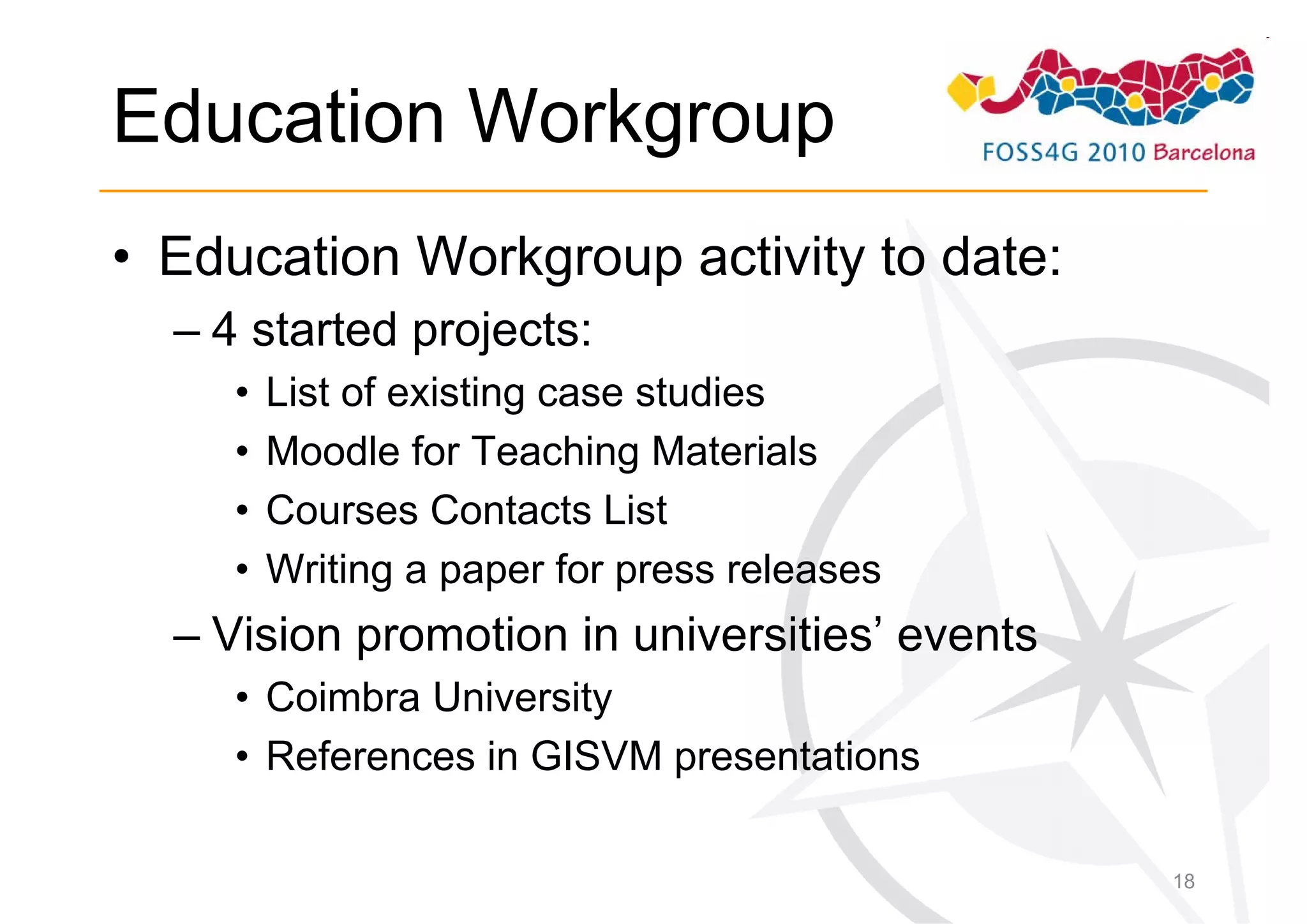Education Workgroup
• Education Workgroup activity to date:
  – 4 started projects:
     •   List of existing case studies
     •   Moodle for Teaching Materials
     •   Courses Contacts List
     •   Writing a paper for press releases
  – Vision promotion in universities’ events
     • Coimbra University
     • References in GISVM presentations

                                               18
 