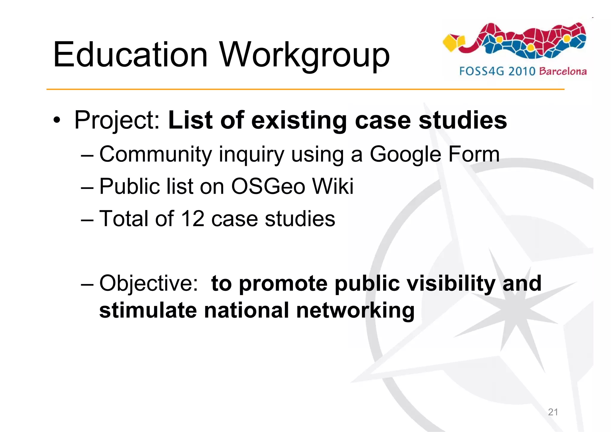 Education Workgroup
• Project: List of existing case studies
  – Community inquiry using a Google Form
  – Public list on OSGeo Wiki
  – Total of 12 case studies

  – Objective: to promote public visibility and
    stimulate national networking



                                                  21
 