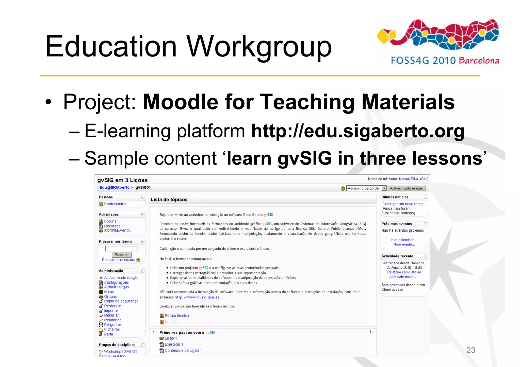 Education Workgroup
• Project: Moodle for Teaching Materials
  – E-learning platform http://edu.sigaberto.org
  – Sample content ‘learn gvSIG in three lessons’




                                              23
 