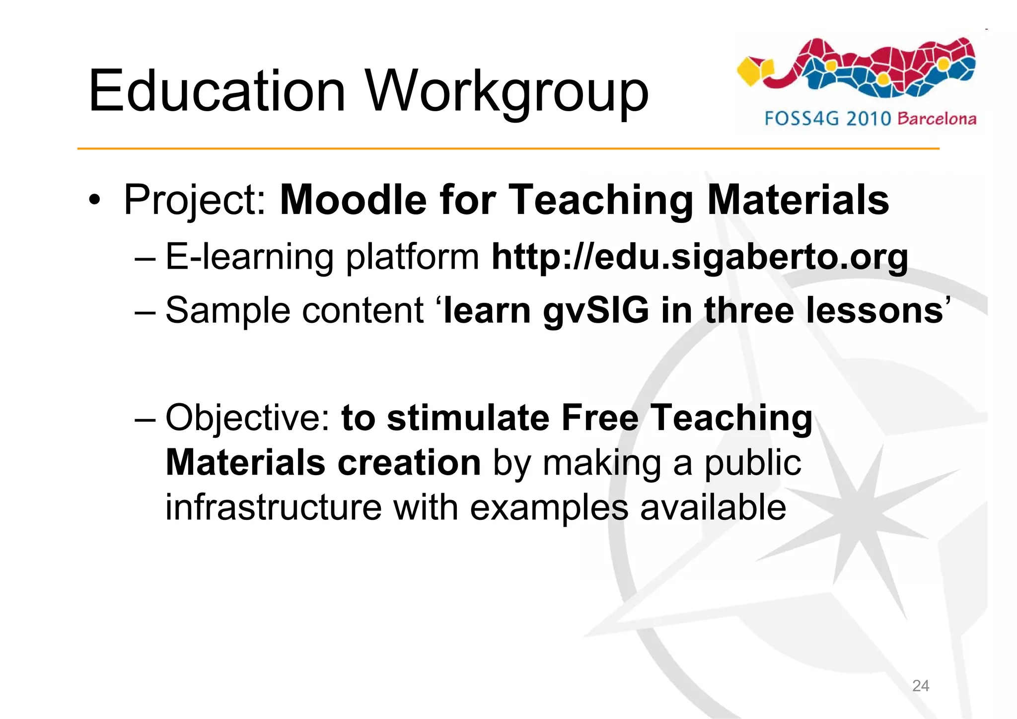 Education Workgroup
• Project: Moodle for Teaching Materials
  – E-learning platform http://edu.sigaberto.org
  – Sample content ‘learn gvSIG in three lessons’

  – Objective: to stimulate Free Teaching
    Materials creation by making a public
    infrastructure with examples available



                                              24
 