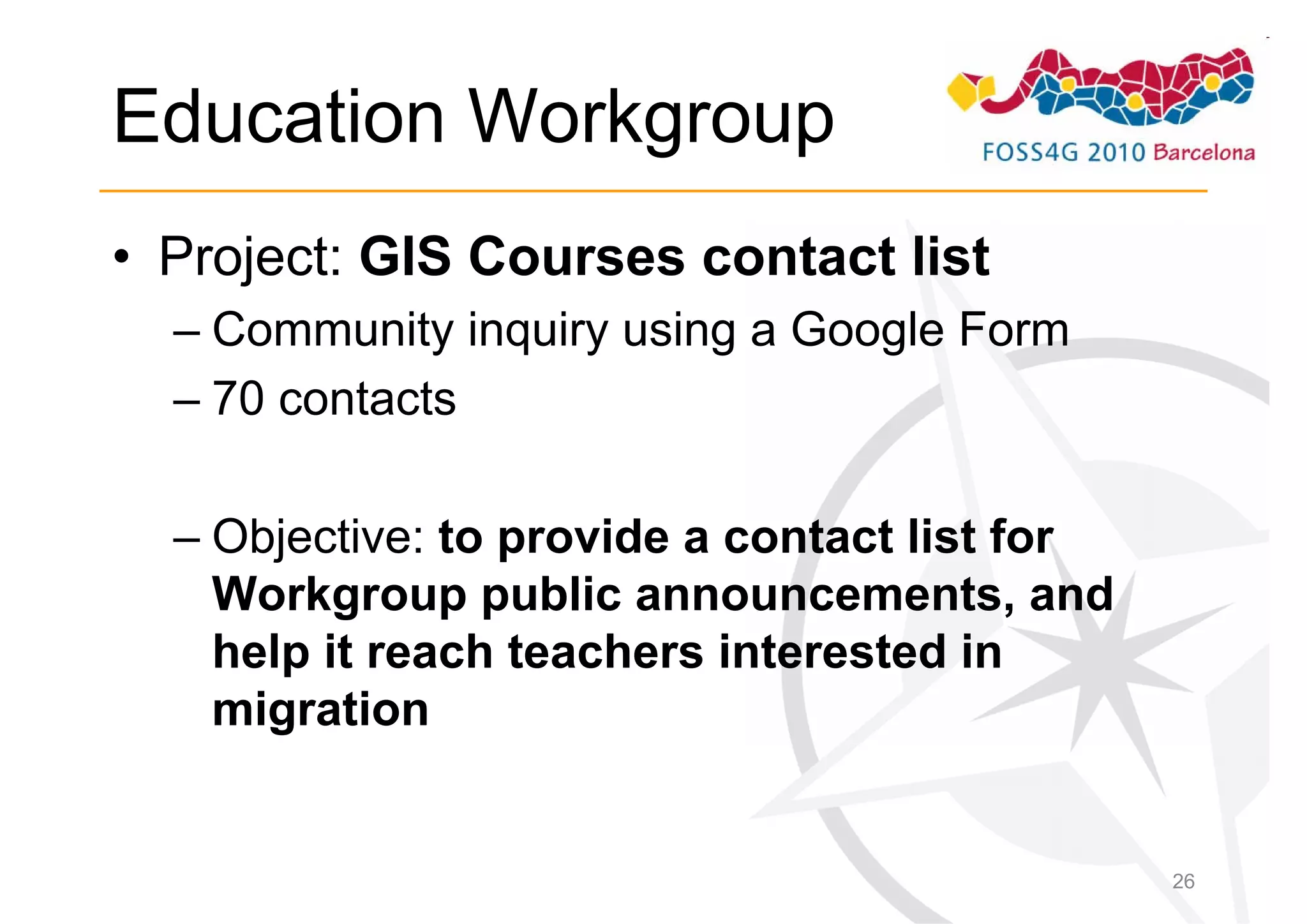 Education Workgroup
• Project: GIS Courses contact list
  – Community inquiry using a Google Form
  – 70 contacts

  – Objective: to provide a contact list for
    Workgroup public announcements, and
    help it reach teachers interested in
    migration


                                               26
 