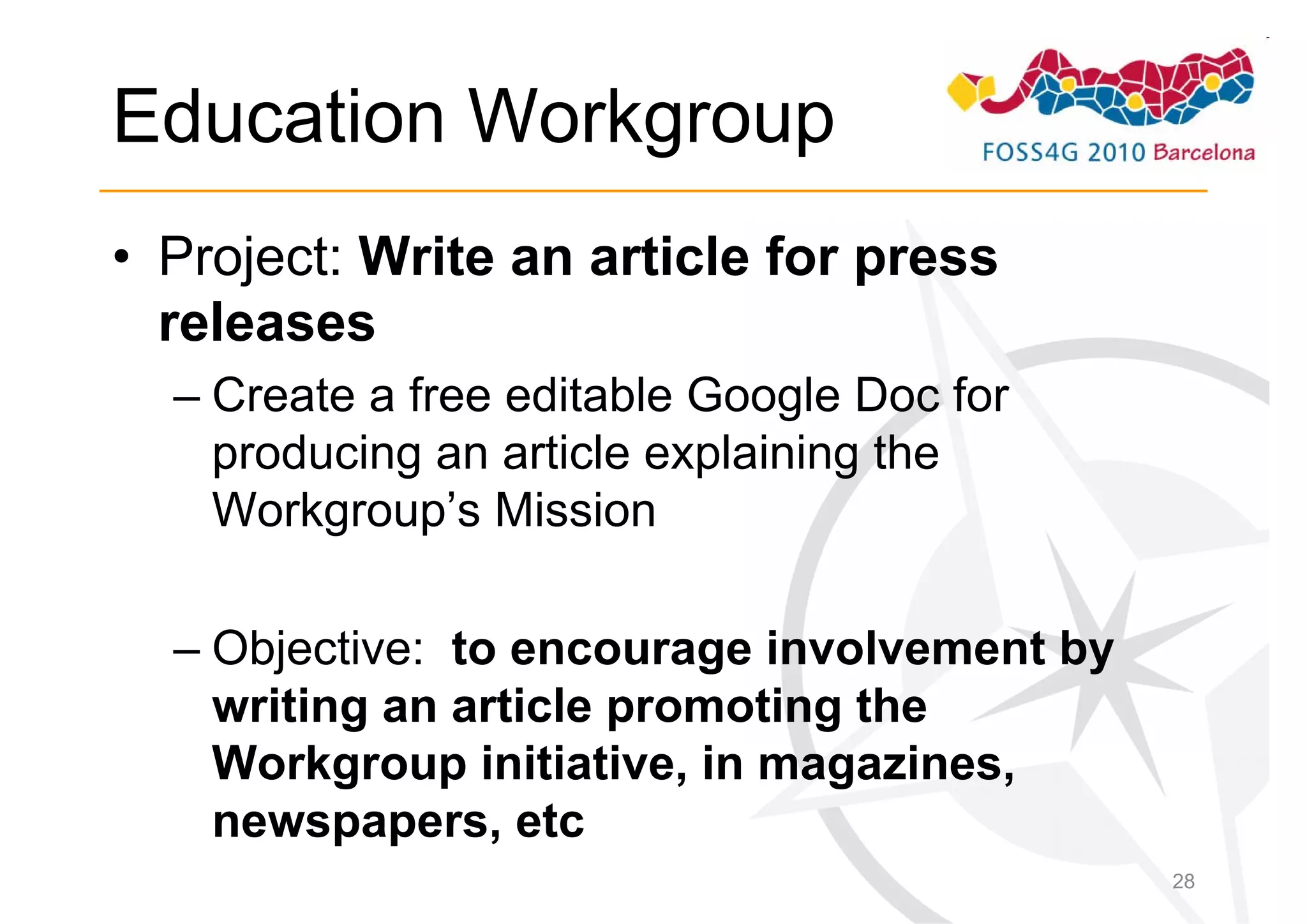 Education Workgroup
• Project: Write an article for press
  releases
  – Create a free editable Google Doc for
    producing an article explaining the
    Workgroup’s Mission

  – Objective: to encourage involvement by
    writing an article promoting the
    Workgroup initiative, in magazines,
    newspapers, etc
                                             28
 