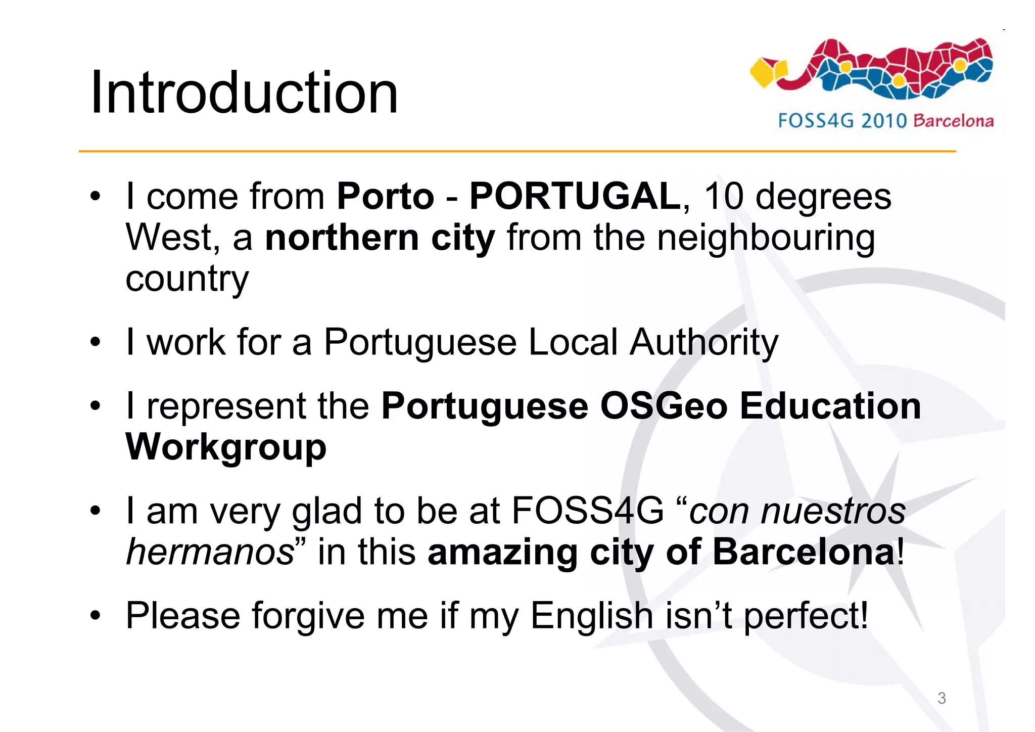 Introduction
• I come from Porto - PORTUGAL, 10 degrees
  West, a northern city from the neighbouring
  country
• I work for a Portuguese Local Authority
• I represent the Portuguese OSGeo Education
  Workgroup
• I am very glad to be at FOSS4G “con nuestros
  hermanos” in this amazing city of Barcelona!
• Please forgive me if my English isn’t perfect!
                                                   3
 