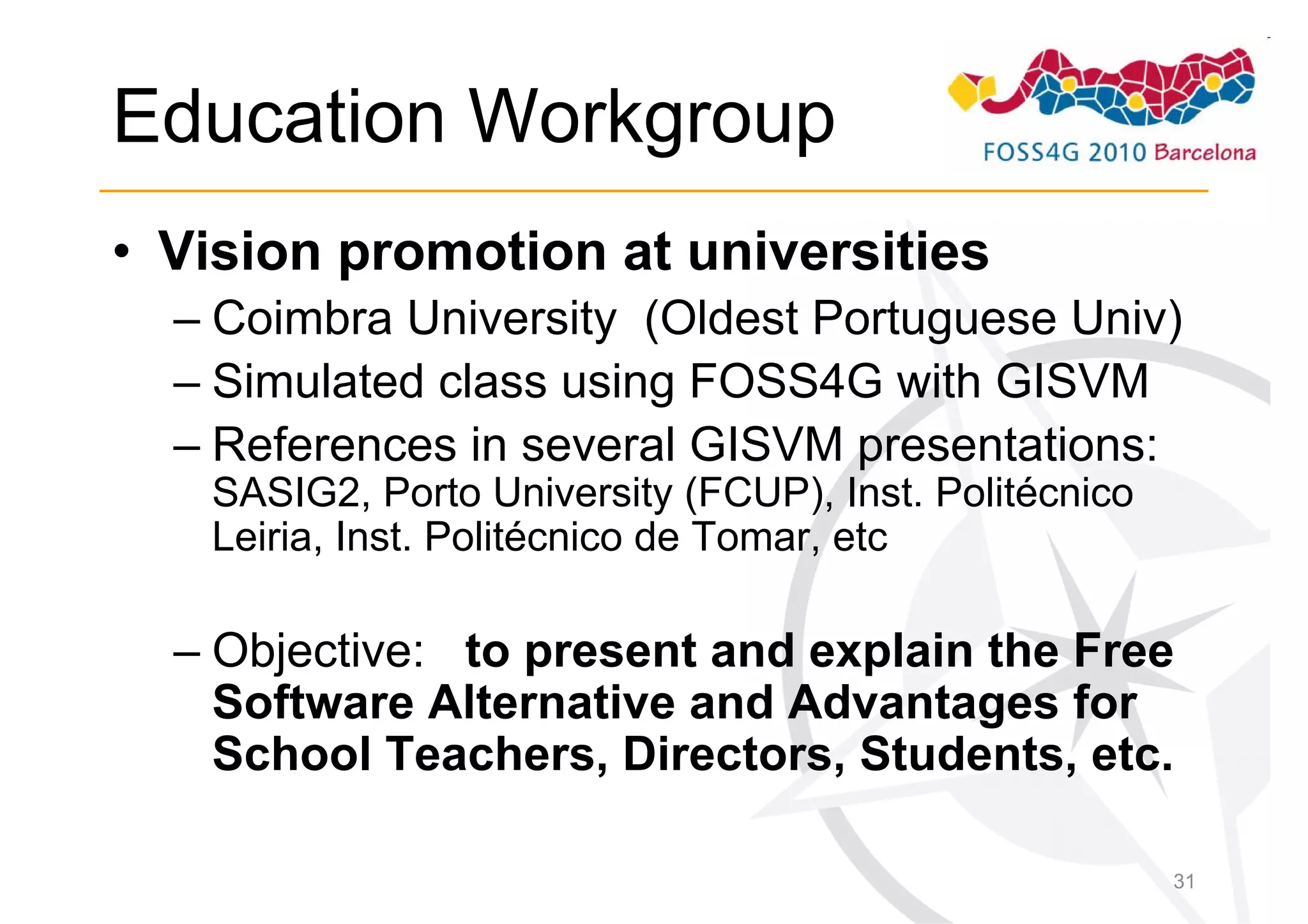 Education Workgroup
• Vision promotion at universities
  – Coimbra University (Oldest Portuguese Univ)
  – Simulated class using FOSS4G with GISVM
  – References in several GISVM presentations:
   SASIG2, Porto University (FCUP), Inst. Politécnico
   Leiria, Inst. Politécnico de Tomar, etc

  – Objective: to present and explain the Free
    Software Alternative and Advantages for
    School Teachers, Directors, Students, etc.

                                                        31
 