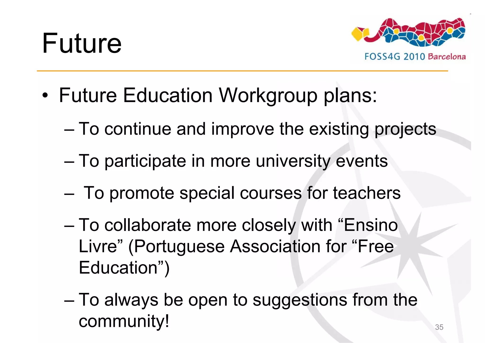 Future
• Future Education Workgroup plans:
  – To continue and improve the existing projects
  – To participate in more university events
  – To promote special courses for teachers
  – To collaborate more closely with “Ensino
    Livre” (Portuguese Association for “Free
    Education”)
  – To always be open to suggestions from the
    community!                                  35
 