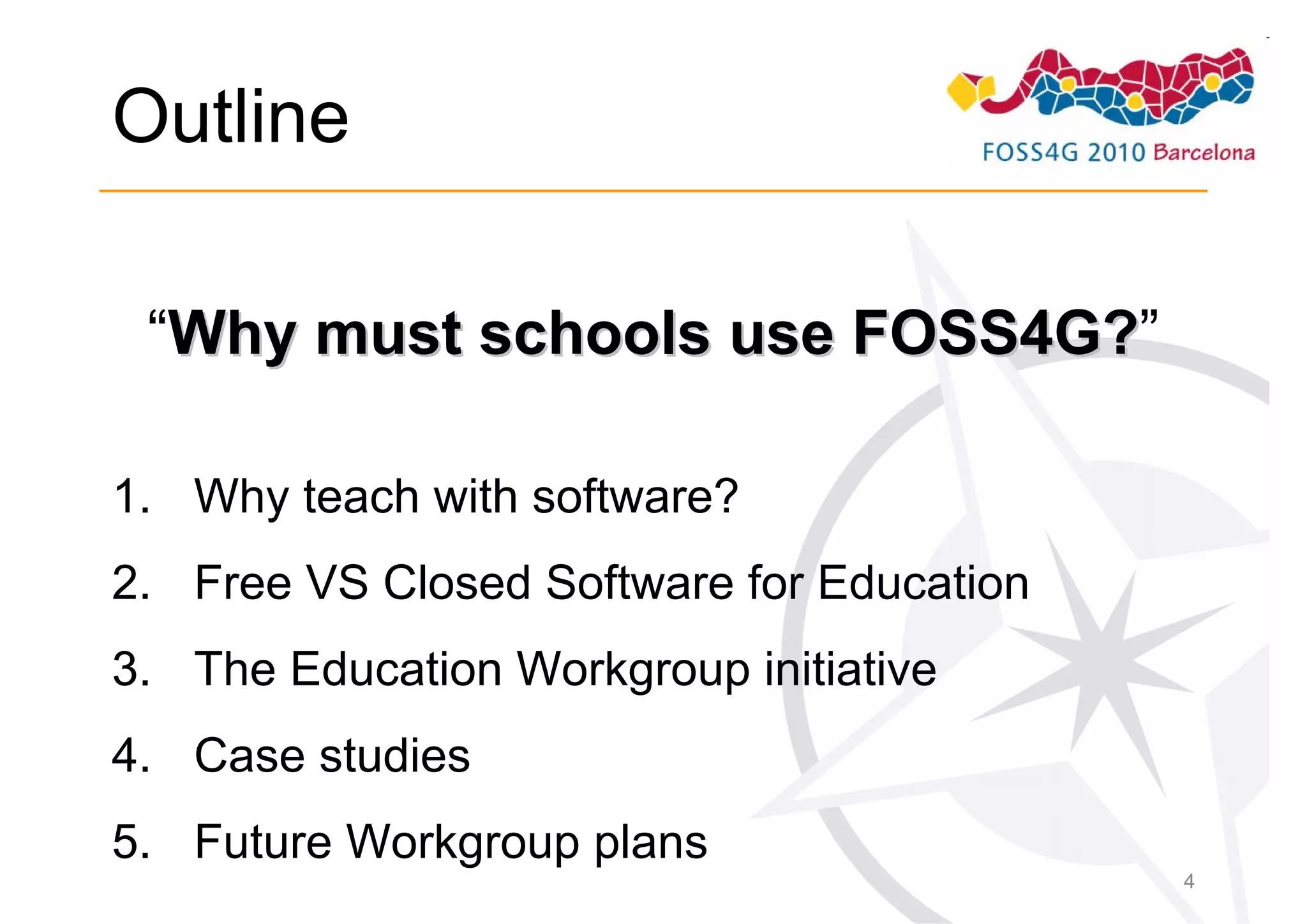 Outline

 “Why must schools use FOSS4G?”
                       FOSS4G?

1. Why teach with software?
2. Free VS Closed Software for Education
3. The Education Workgroup initiative
4. Case studies
5. Future Workgroup plans
                                           4
 