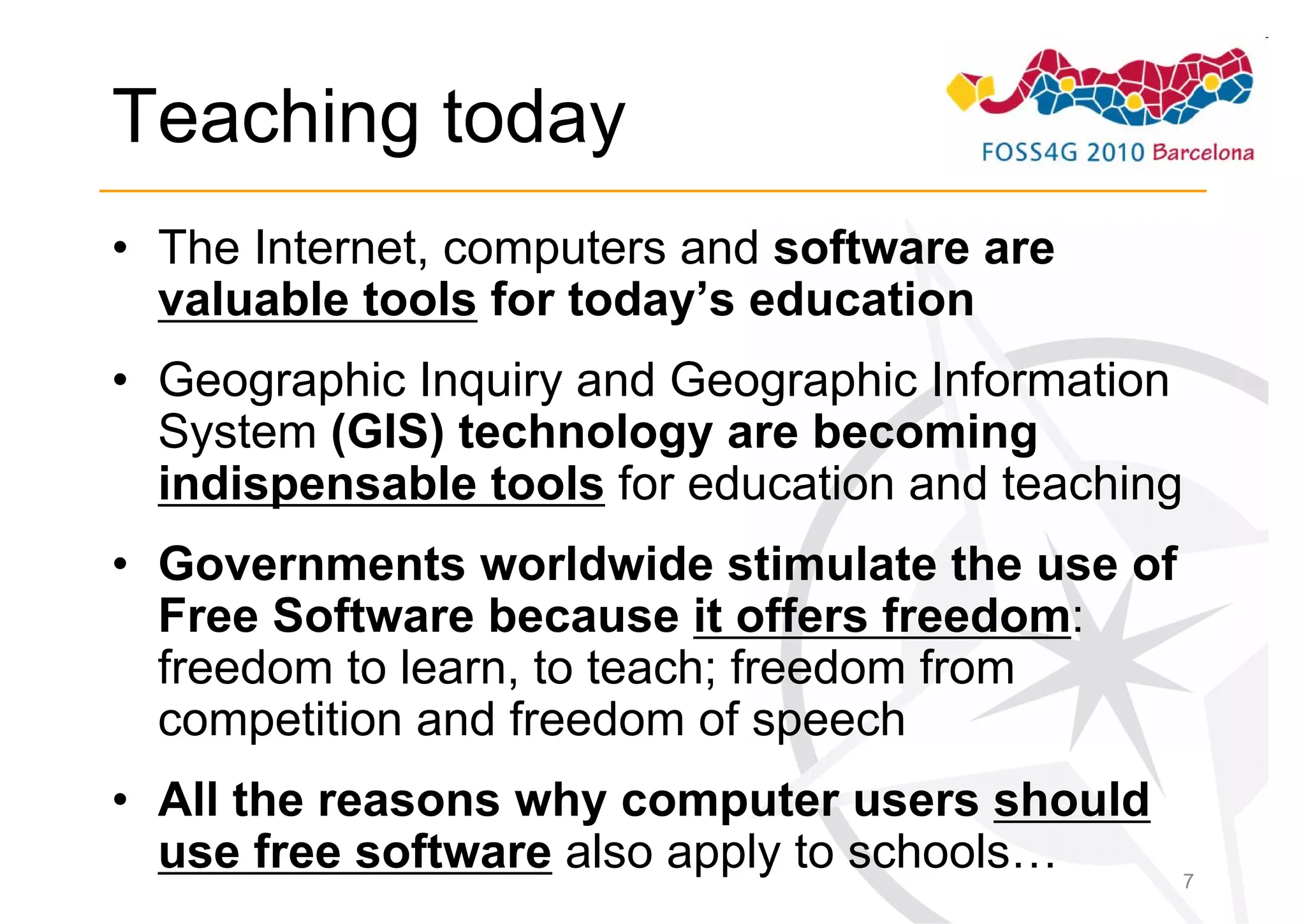 Teaching today
• The Internet, computers and software are
  valuable tools for today’s education
• Geographic Inquiry and Geographic Information
  System (GIS) technology are becoming
  indispensable tools for education and teaching
• Governments worldwide stimulate the use of
  Free Software because it offers freedom:
  freedom to learn, to teach; freedom from
  competition and freedom of speech
• All the reasons why computer users should
  use free software also apply to schools…     7
 