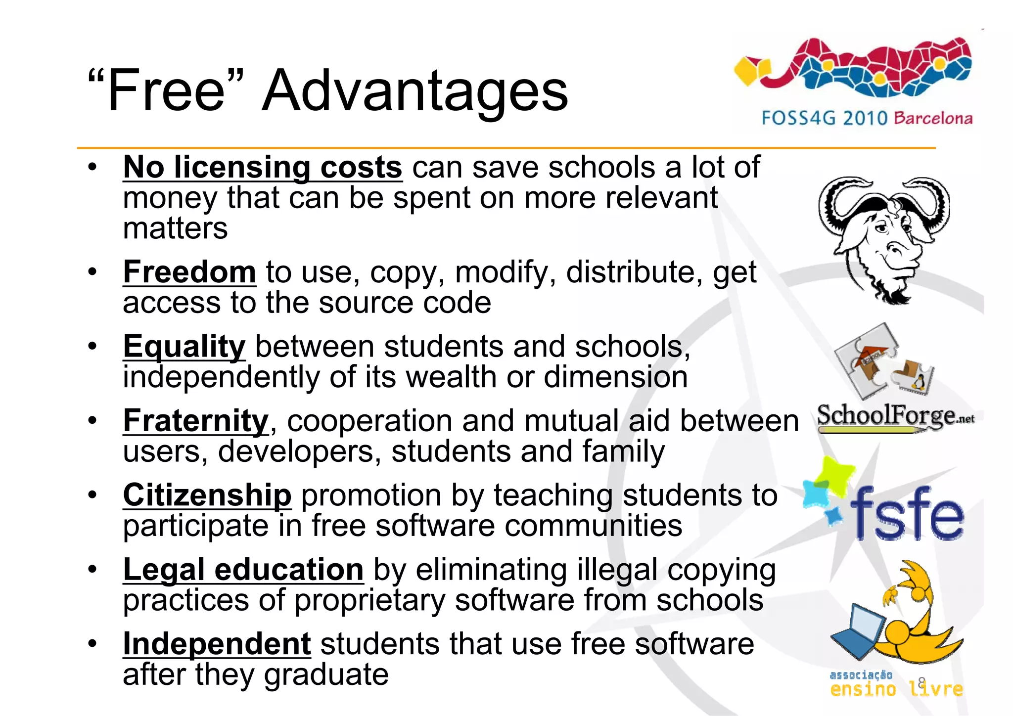 “Free” Advantages
• No licensing costs can save schools a lot of
  money that can be spent on more relevant
  matters
• Freedom to use, copy, modify, distribute, get
  access to the source code
• Equality between students and schools,
  independently of its wealth or dimension
• Fraternity, cooperation and mutual aid between
  users, developers, students and family
• Citizenship promotion by teaching students to
  participate in free software communities
• Legal education by eliminating illegal copying
  practices of proprietary software from schools
• Independent students that use free software
  after they graduate                              8
 