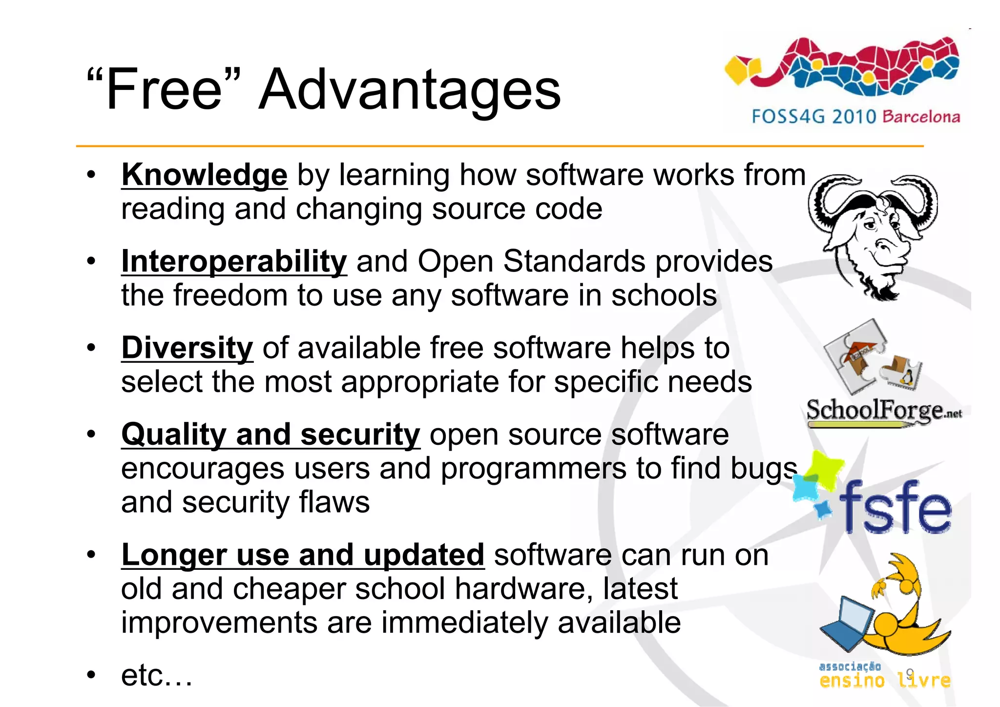“Free” Advantages
• Knowledge by learning how software works from
  reading and changing source code
• Interoperability and Open Standards provides
  the freedom to use any software in schools
• Diversity of available free software helps to
  select the most appropriate for specific needs
• Quality and security open source software
  encourages users and programmers to find bugs
  and security flaws
• Longer use and updated software can run on
  old and cheaper school hardware, latest
  improvements are immediately available
• etc…                                             9
 