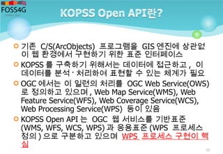  기존 C/S(ArcObjects) 프로그램을 GIS 엔진에 상관없
이 웹 환경에서 구현하기 위한 표준 인터페이스
 KOPSS 를 구축하기 위해서는 데이터에 접근하고 , 이
데이터를 분석 · 처리하여 표현할 수 있는 체계가 필요
 OGC 에서는 이 일련의 처리를 OGC Web Service(OWS)
로 정의하고 있으며 , Web Map Service(WMS), Web
Feature Service(WFS), Web Coverage Service(WCS),
Web Processing Service(WPS) 등이 있음
 KOPSS Open API 는 OGC 웹 서비스를 기반표준
(WMS, WFS, WCS, WPS) 과 응용표준 (WPS 프로세스
정의 ) 으로 구분하고 있으며 WPS 프로세스 구현이 핵
심
11
 