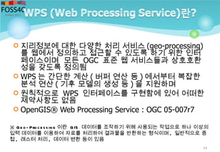 14
※ Ge o- Proce ssing 이란 GIS 데이터를 조작하기 위해 사용되는 작업으로 하나 이상의
입력 데이터를 이용하여 자료를 처리하여 결과물을 반환하는 형식이며 , 일반적으로 중
첩 , 래스터 처리 , 데이터 변환 등이 있음
 지리정보에 대한 다양한 처리 서비스 (geo-processing)
를 웹에서 정의하고 접근할 수 있도록 하기 위한 인터
페이스이며 모든 OGC 표준 웹 서비스들과 상호호환
성을 갖도록 정의됨
 WPS 는 간단한 계산 ( 버퍼 연산 등 ) 에서부터 복잡한
분석 연산 ( 기후 모델의 생성 등 ) 을 지원하며
 원칙적으로 WPS 인터페이스를 구현함에 있어 어떠한
제약사항도 없음
 OpenGIS® Web Processing Service : OGC 05-007r7
 