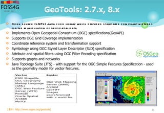  O p e n source (LGPL) Java cod e lib rary which p rovid e s stand ard s com p liant m e thod s
for the m anip ulation of ge osp atial d ata
 Implements Open Geospatial Consortium (OGC) specifications(GeoAPI)
 Supports OGC Grid Coverage implementation
 Coordinate reference system and transformation support
 Symbology using OGC Styled Layer Descriptor (SLD) specification
 Attribute and spatial filters using OGC Filter Encoding specification
 Supports graphs and networks
 Java Topology Suite (JTS) - with support for the OGC Simple Features Specification - used
as the geometry model for vector features.
23[출처: http://www.osgeo.org/geotools]
 