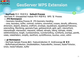 26
▷ GeoTools 에서 제공하는 Default Process
GeoTools 의 Unsupported module 에서 제공하는 WPS 및 Process
⊙ JTS Namespace
- Geometry Handling Process 로 JTS Geometry Handling
: area, boundary, buffer, centroid, contains, convexHull, crosses, densify, difference,
dimension, disjoint, distance, endPoint, envelope, equalsExact, equalsExactTolerance,
exteriorRing, filterString, geometryType, getGeoemtryN, getX, getY, interiorPoint,
interiorRingN, intersection, intersects, isXlised, isEmpty, isRing, isSimple, isValid,
isWithinDIstance, length, numGeometries, numnteriorRing, numPoints, overlaps, pointN,
relate, relatePattern, simplify, startPoint, symDifference, touches, union, within
⊙ gt Namespace
- GeoTools Sample Process 들도 FeatureCollection 과 GridCoverage 를 활용
: BufferFeatureCollection, DoubleAddition, FeatureBuffer, Inersect, RasterToVector,
Union, VectorToRaster, buffer
 
