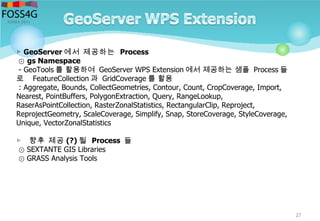 27
▷ GeoServer 에서 제공하는 Process
⊙ gs Namespace
- GeoTools 를 활용하여 GeoServer WPS Extension 에서 제공하는 샘플 Process 들
로 FeatureCollection 과 GridCoverage 를 활용
: Aggregate, Bounds, CollectGeometries, Contour, Count, CropCoverage, Import,
Nearest, PointBuffers, PolygonExtraction, Query, RangeLookup,
RaserAsPointCollection, RasterZonalStatistics, RectangularClip, Reproject,
ReprojectGeometry, ScaleCoverage, Simplify, Snap, StoreCoverage, StyleCoverage,
Unique, VectorZonalStatistics
▷ 향후 제공 (?) 될 Process 들
⊙ SEXTANTE GIS Libraries
⊙ GRASS Analysis Tools
 