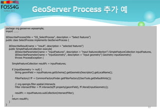 package org.geoserver.wpssample;
import …….
@DescribeProcess(title = "GS_SelectProcess", description = "Select features")
public class SelectProcess implements GeoServerProcess {
@DescribeResult(name = "result", description = "selected features")
public SimpleFeatureCollection execute(
@DescribeParameter(name = "inputFeatures", description = "input featurecollection") SimpleFeatureCollection inputFeatures,
@DescribeParameter(name = "inputGeometry", description = "input geometry") Geometry inputGeometry)
throws ProcessException {
SimpleFeatureCollection resultFc = inputFeatures;
if (inputGeometry != null) {
String geomField = inputFeatures.getSchema().getGeometryDescriptor().getLocalName();
FilterFactory2 fF = CommonFactoryFinder.getFilterFactory2(GeoTools.getDefaultHints());
// org.opengis.filter.spatial.Intersects
Filter intersectFilter = fF.intersects(fF.property(geomField), fF.literal(inputGeometry));
resultFc = inputFeatures.subCollection(intersectFilter);
}
return resultFc;
}
}
33
 