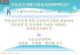 6
첨단정보기술과 각종 공간분석기법을 활용하여
국토정책 및 공간계획 수립을 지원하는
의사결정지원도구
rea ystemsupportlanningK
O
P S S
국토공간계획의
과학화 , 투명화 , 합리화 추구
[ 출처: http ://www.kop ss.go.kr]
 