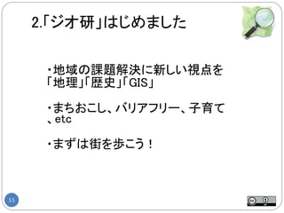 2.「ジオ研」はじめました

      ・地域の課題解決に新しい視点を
      「地理」「歴史」「GIS」

      ・まちおこし、バリアフリー、子育て
      、etc

      ・まずは街を歩こう！



11
 