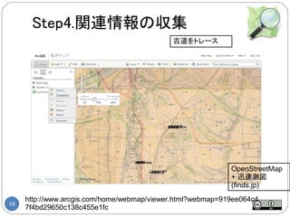 Step4.関連情報の収集
                                            古道をトレース




                                                            OpenStreetMap
                                                            + 迅速測図
                                                            (finds.jp)
     http://www.arcgis.com/home/webmap/viewer.html?webmap=919ee064c4
18
     7f4bd29650c138c455e1fc
 