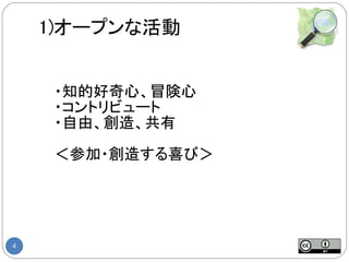 1)オープンな活動


     ・知的好奇心、冒険心
     ・コントリビュート
     ・自由、創造、共有

     ＜参加・創造する喜び＞




4
 