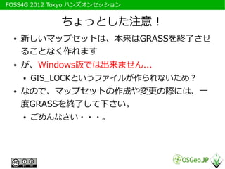 　FOSS4G 2012 Tokyo ハンズオンセッション


               ちょっとした注意！
   ●   新しいマップセットは、本来はGRASSを終了させ
       ることなく作れます
   ●   が、Windows...