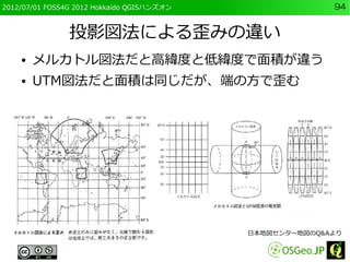 2012/07/01 FOSS4G 2012 Hokkaido QGISハンズオン                 94


                投影図法による歪みの違い
    ●   メルカトル図法だと高緯度と低緯度で面積が違う...