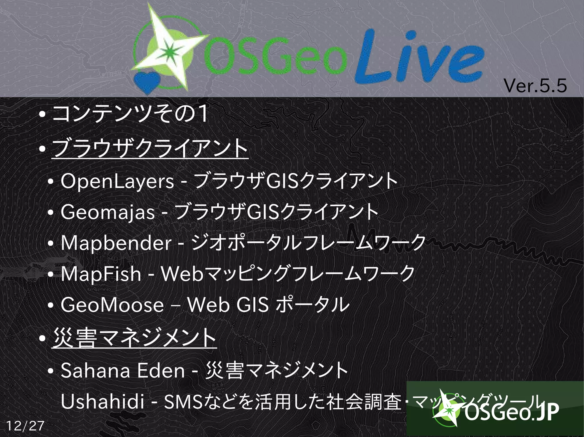 Ver.5.5
    ● コンテンツその1
    ● ブラウザクライアント


        ●   OpenLayers - ブラウザGISクライアント
        ●   Geomajas - ブラウザGISクライアント
        ●   Mapbender - ジオポータルフレームワーク
        ●   MapFish - Webマッピングフレームワーク
        ●   GeoMoose – Web GIS ポータル
    ●   災害マネジメント
        ●   Sahana Eden - 災害マネジメント
            Ushahidi - SMSなどを活用した社会調査・マッピングツール
12/27
 