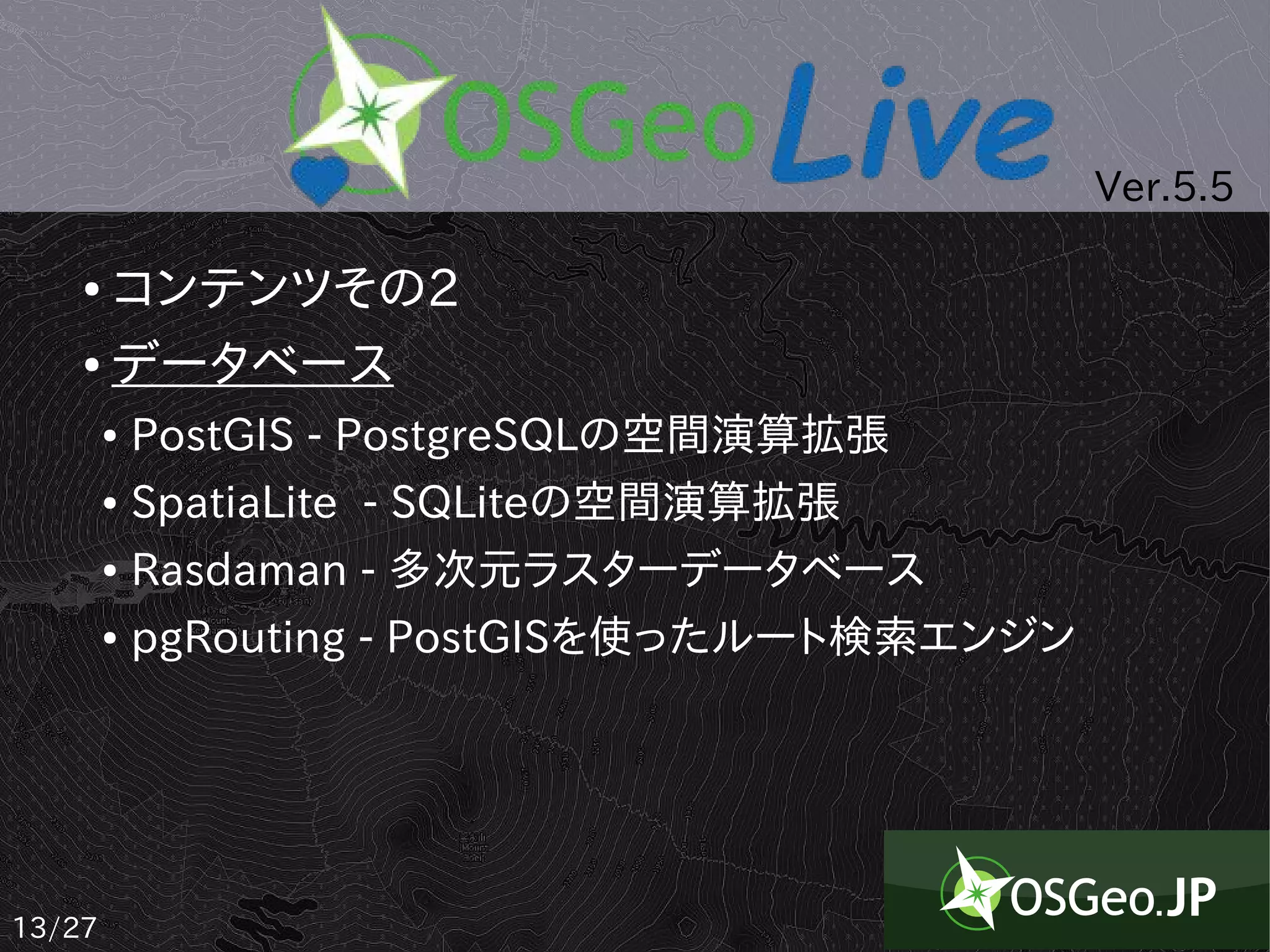 Ver.5.5

    ● コンテンツその2
    ● データベース


        ●   PostGIS - PostgreSQLの空間演算拡張
        ●   SpatiaLite - SQLiteの空間演算拡張
        ●   Rasdaman - 多次元ラスターデータベース
        ●   pgRouting - PostGISを使ったルート検索エンジン




13/27
 