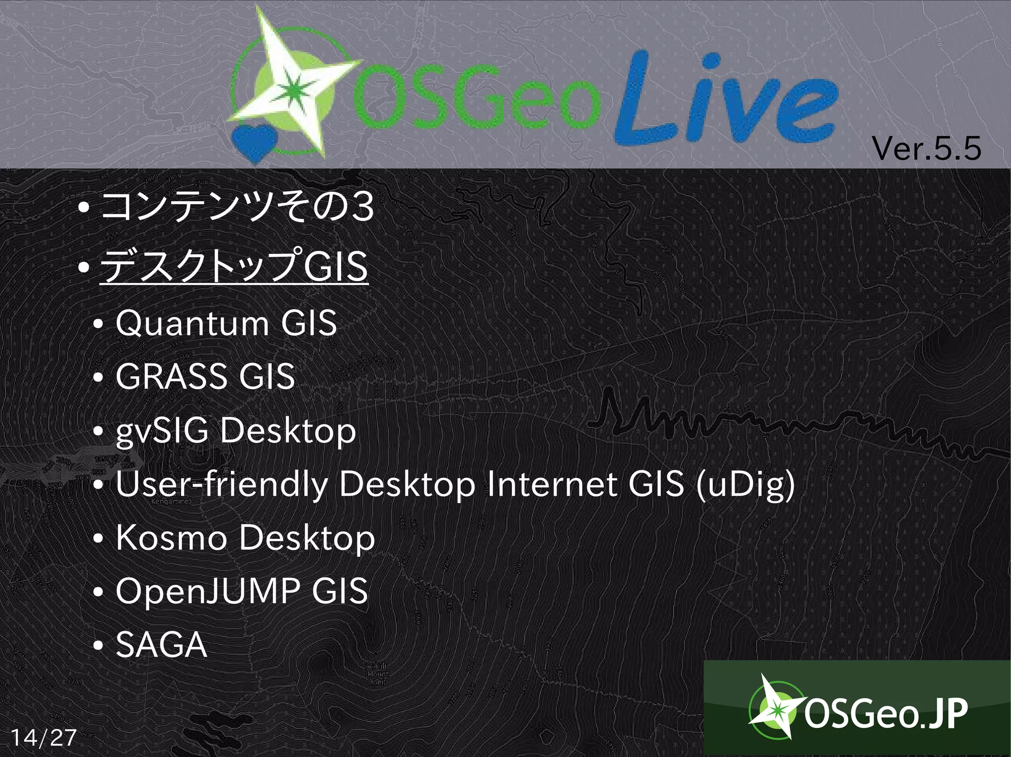 Ver.5.5
    ● コンテンツその3
    ● デスクトップGIS


        ●   Quantum GIS
        ●   GRASS GIS
        ●   gvSIG Desktop
        ●   User-friendly Desktop Internet GIS (uDig)
        ●   Kosmo Desktop
        ●   OpenJUMP GIS
        ●   SAGA

14/27
 