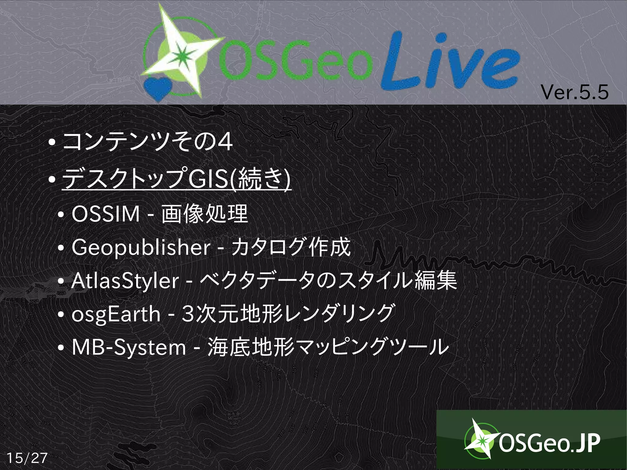 Ver.5.5

    ● コンテンツその4
    ● デスクトップGIS(続き)


        ●   OSSIM - 画像処理
        ●   Geopublisher - カタログ作成
        ●   AtlasStyler - ベクタデータのスタイル編集
        ●   osgEarth - 3次元地形レンダリング
        ●   MB-System - 海底地形マッピングツール



15/27
 