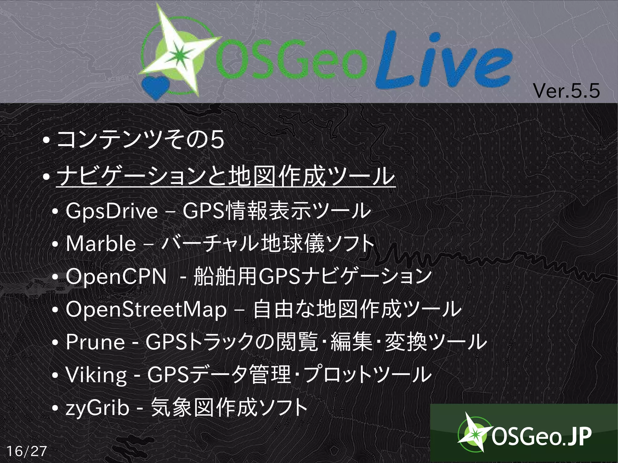 Ver.5.5

    ● コンテンツその5
    ● ナビゲーションと地図作成ツール


        ●   GpsDrive – GPS情報表示ツール
        ●   Marble – バーチャル地球儀ソフト
        ●   OpenCPN - 船舶用GPSナビゲーション
        ●   OpenStreetMap – 自由な地図作成ツール
        ●   Prune - GPSトラックの閲覧・編集・変換ツール
        ●   Viking - GPSデータ管理・プロットツール
        ●   zyGrib - 気象図作成ソフト
16/27
 