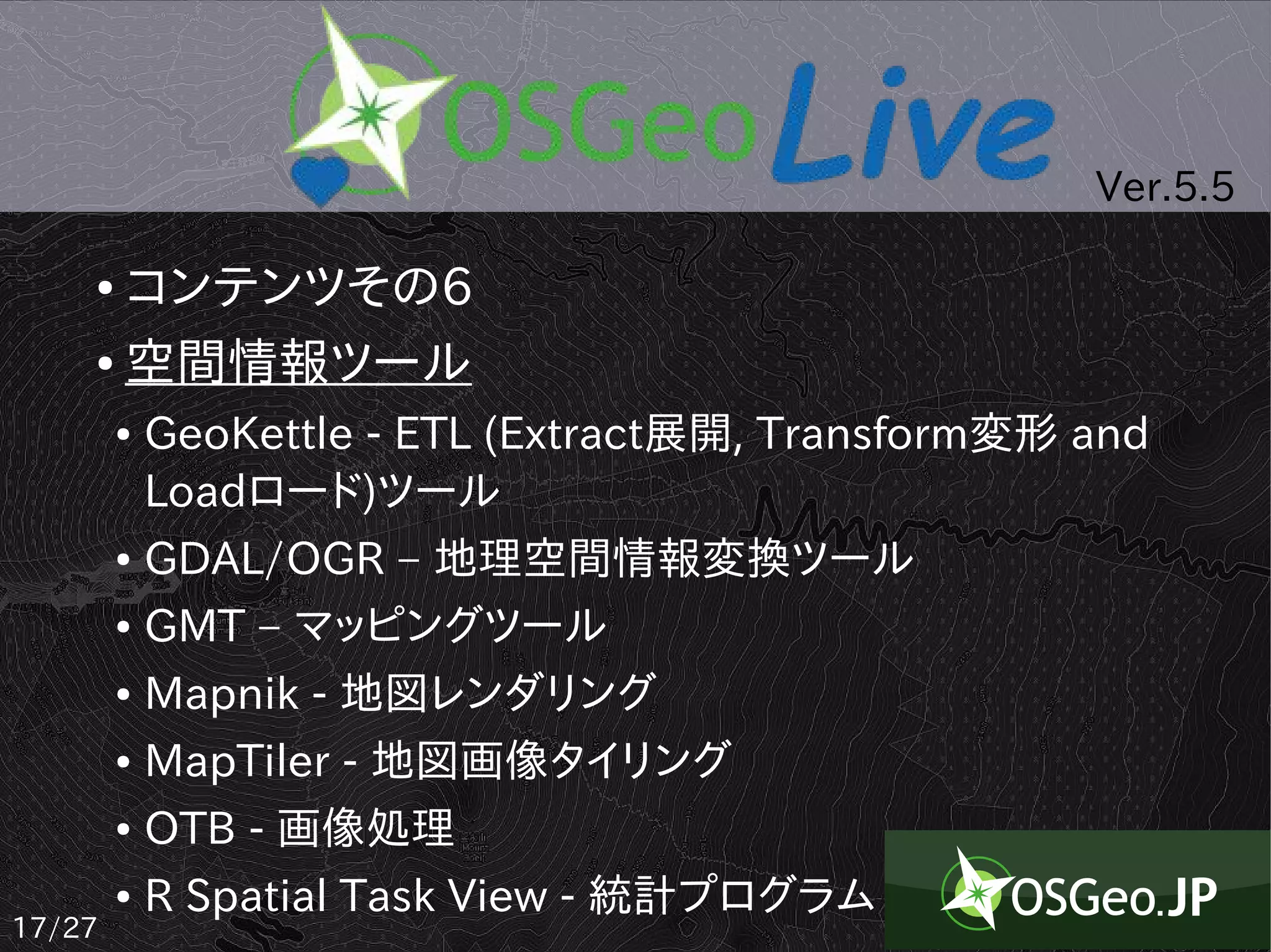 Ver.5.5

    ● コンテンツその6
    ● 空間情報ツール


        ●   GeoKettle - ETL (Extract展開, Transform変形 and
            Loadロード)ツール
        ●   GDAL/OGR – 地理空間情報変換ツール
        ●   GMT – マッピングツール
        ●   Mapnik - 地図レンダリング
        ●   MapTiler - 地図画像タイリング
        ●   OTB - 画像処理
        ●   R Spatial Task View - 統計プログラム
17/27
 