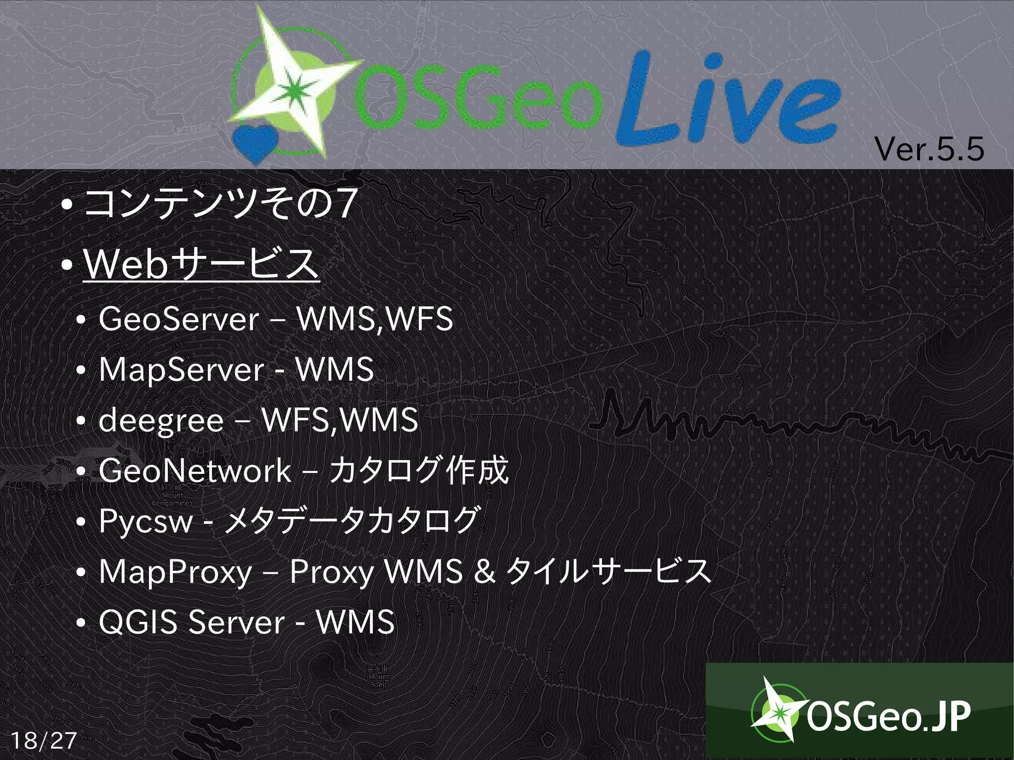 Ver.5.5
   ● コンテンツその7
   ● Webサービス

       ●   GeoServer – WMS,WFS
       ●   MapServer - WMS
       ●   deegree – WFS,WMS
       ●   GeoNetwork – カタログ作成
       ●   Pycsw - メタデータカタログ
       ●   MapProxy – Proxy WMS & タイルサービス
       ●   QGIS Server - WMS


18/27
 