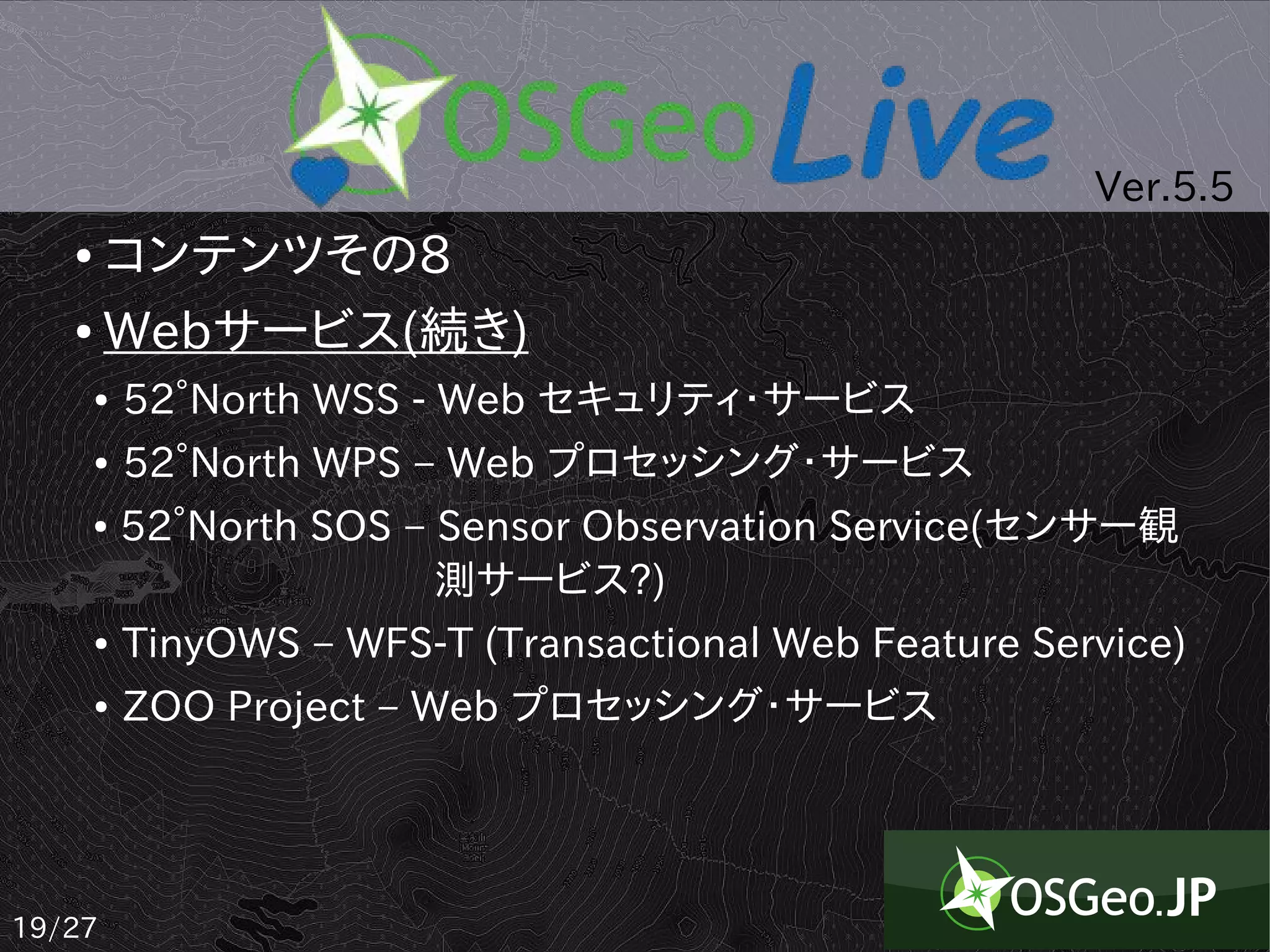 Ver.5.5
   ● コンテンツその8
   ● Webサービス(続き)

       ●   52°North WSS - Web セキュリティ・サービス
       ●   52°North WPS – Web プロセッシング・サービス
       ●   52°North SOS – Sensor Observation Service(センサー観
           　　　　　　　 測サービス?)
       ●   TinyOWS – WFS-T (Transactional Web Feature Service)
       ●   ZOO Project – Web プロセッシング・サービス




19/27
 