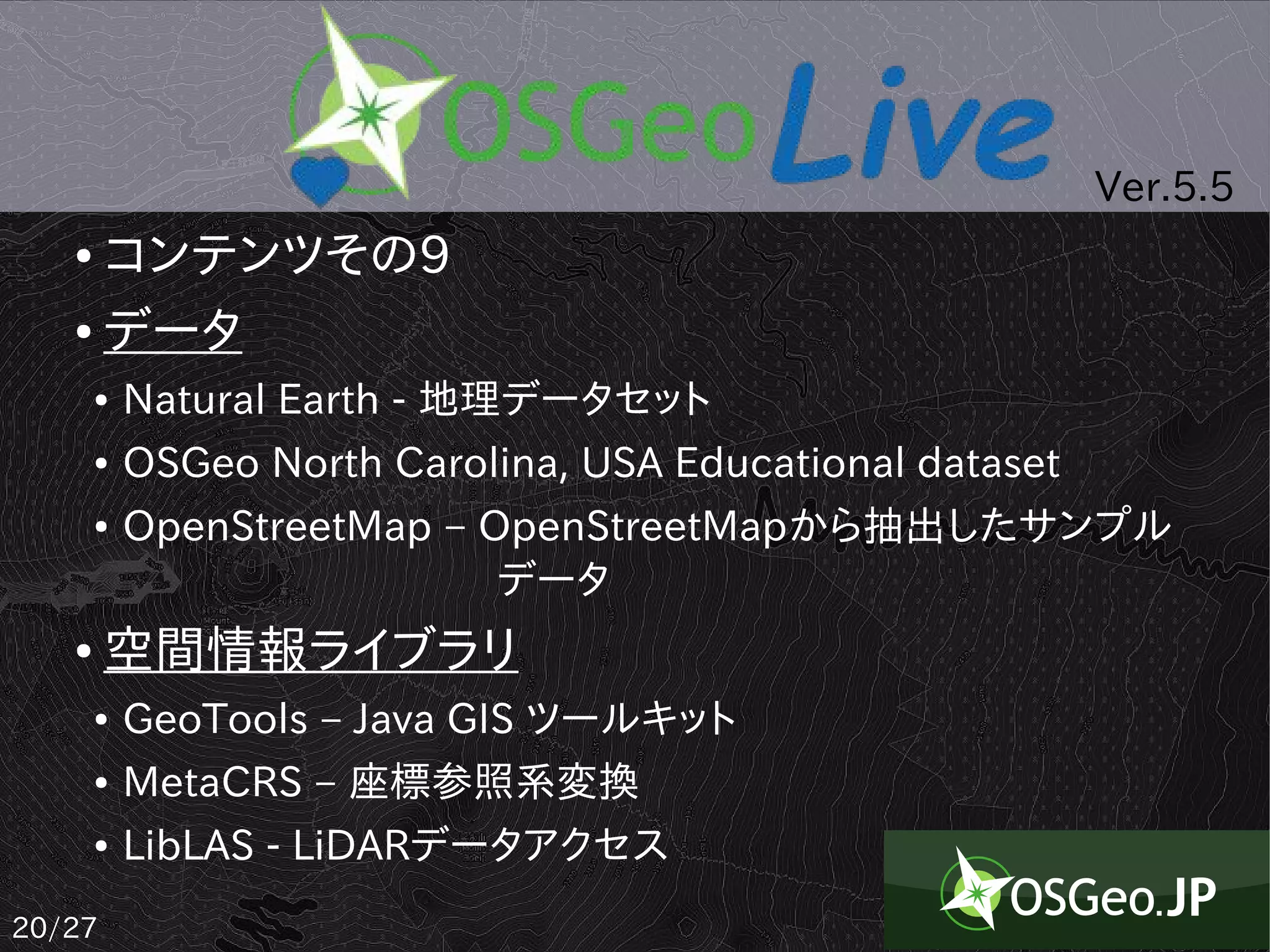 Ver.5.5
   ● コンテンツその9
   ● データ

       ●   Natural Earth - 地理データセット
       ●   OSGeo North Carolina, USA Educational dataset
       ●   OpenStreetMap – OpenStreetMapから抽出したサンプル
           　　　　　　　　　データ
   ●    空間情報ライブラリ
       ●   GeoTools – Java GIS ツールキット
       ●   MetaCRS – 座標参照系変換
       ●   LibLAS - LiDARデータアクセス
20/27
 