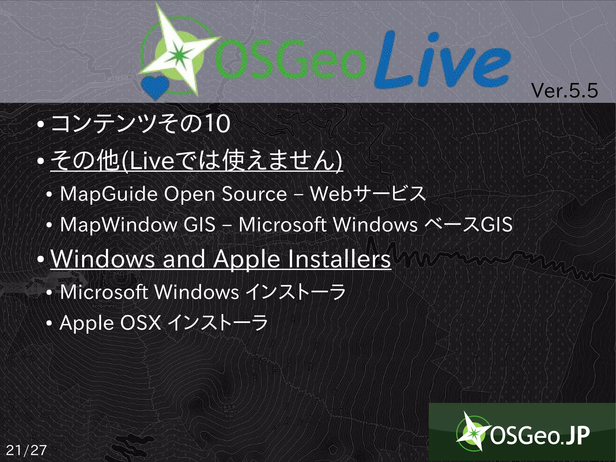 Ver.5.5
   ● コンテンツその１0
   ● その他(Liveでは使えません)

       ●   MapGuide Open Source – Webサービス
       ●   MapWindow GIS – Microsoft Windows ベースGIS
   ●    Windows and Apple Installers
       ●   Microsoft Windows インストーラ
       ●   Apple OSX インストーラ




21/27
 