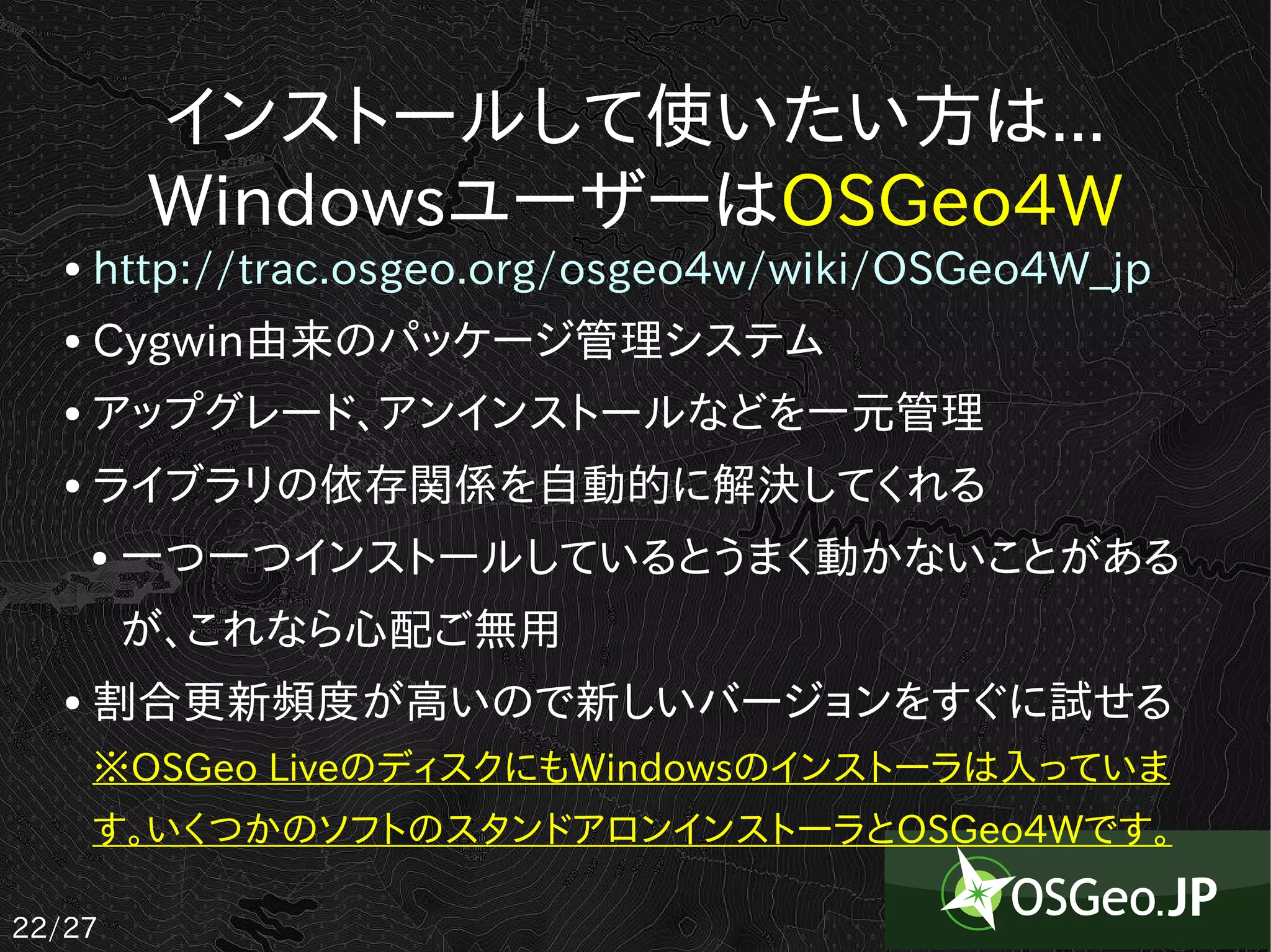 インストールして使いたい方は...
           WindowsユーザーはOSGeo4W
   ●   http://trac.osgeo.org/osgeo4w/wiki/OSGeo4W_jp
   ●   Cygwin由来のパッケージ管理システム
   ●   アップグレード、アンインストールなどを一元管理
   ●   ライブラリの依存関係を自動的に解決してくれる
       ●   一つ一つインストールしているとうまく動かないことがある
           が、これなら心配ご無用
   ●   割合更新頻度が高いので新しいバージョンをすぐに試せる
       ※OSGeo LiveのディスクにもWindowsのインストーラは入っていま
       す。いくつかのソフトのスタンドアロンインストーラとOSGeo4Wです。

22/27
 