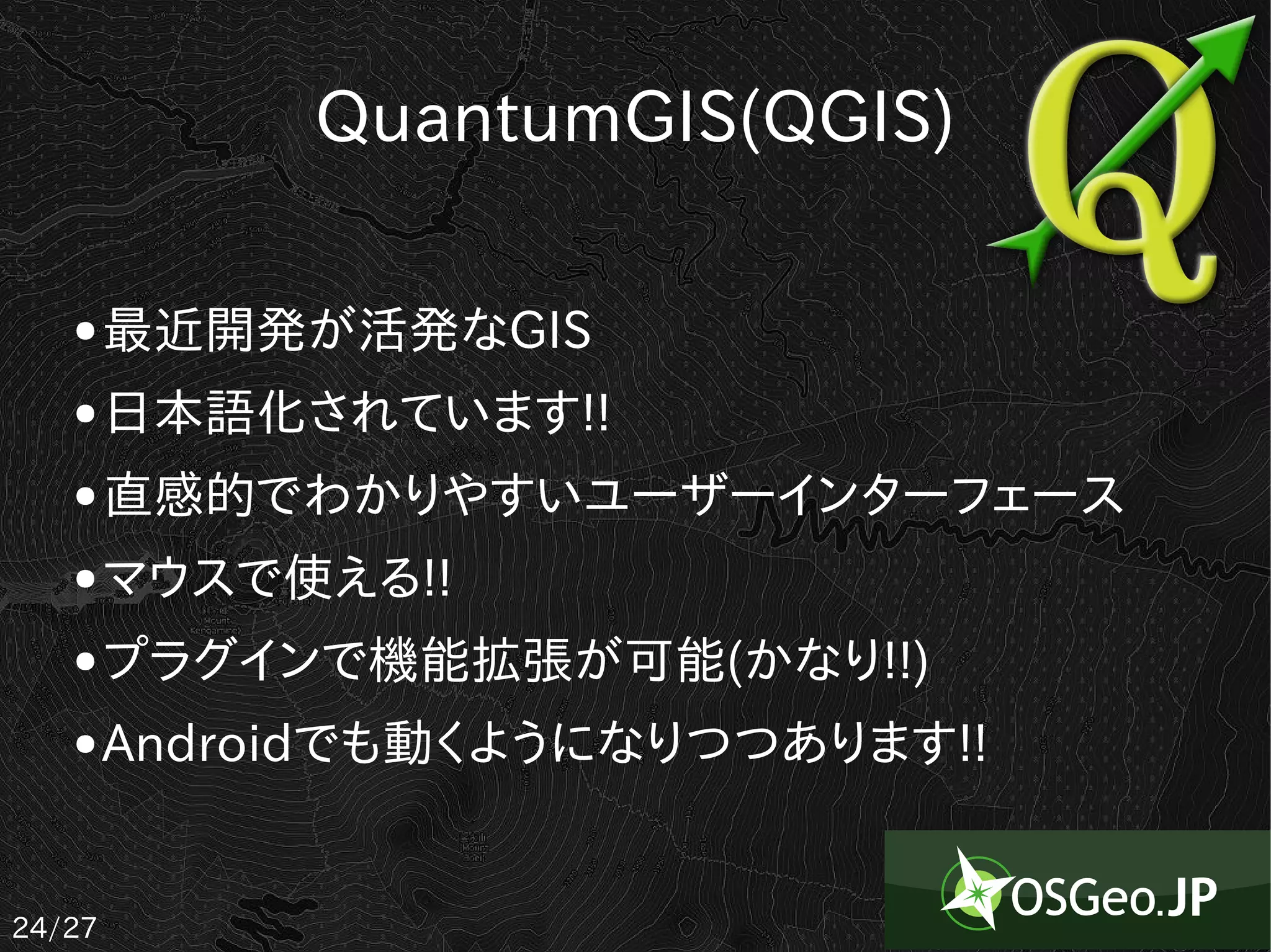 QuantumGIS(QGIS)

   ●    最近開発が活発なGIS
   ●    日本語化されています!!
   ●    直感的でわかりやすいユーザーインターフェース
   ●    マウスで使える!!
   ●    プラグインで機能拡張が可能(かなり!!)
   ●    Androidでも動くようになりつつあります!!


24/27
 
