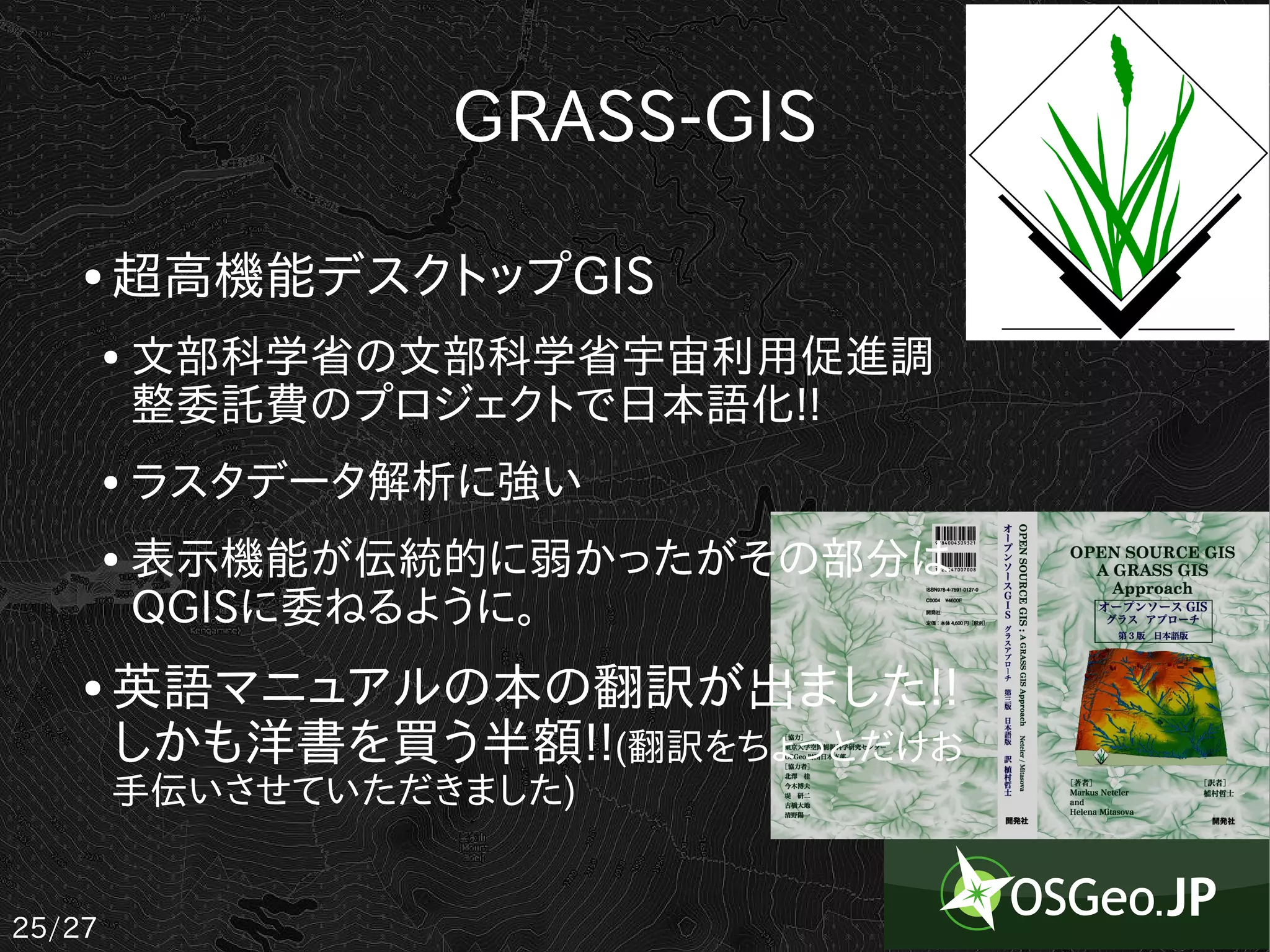 GRASS-GIS

    ●   超高機能デスクトップGIS
        ●   文部科学省の文部科学省宇宙利用促進調
            整委託費のプロジェクトで日本語化!!
        ●   ラスタデータ解析に強い
        ●   表示機能が伝統的に弱かったがその部分は
            QGISに委ねるように。
    ●   英語マニュアルの本の翻訳が出ました!!
        しかも洋書を買う半額!!(翻訳をちょっとだけお
        手伝いさせていただきました)


25/27
 