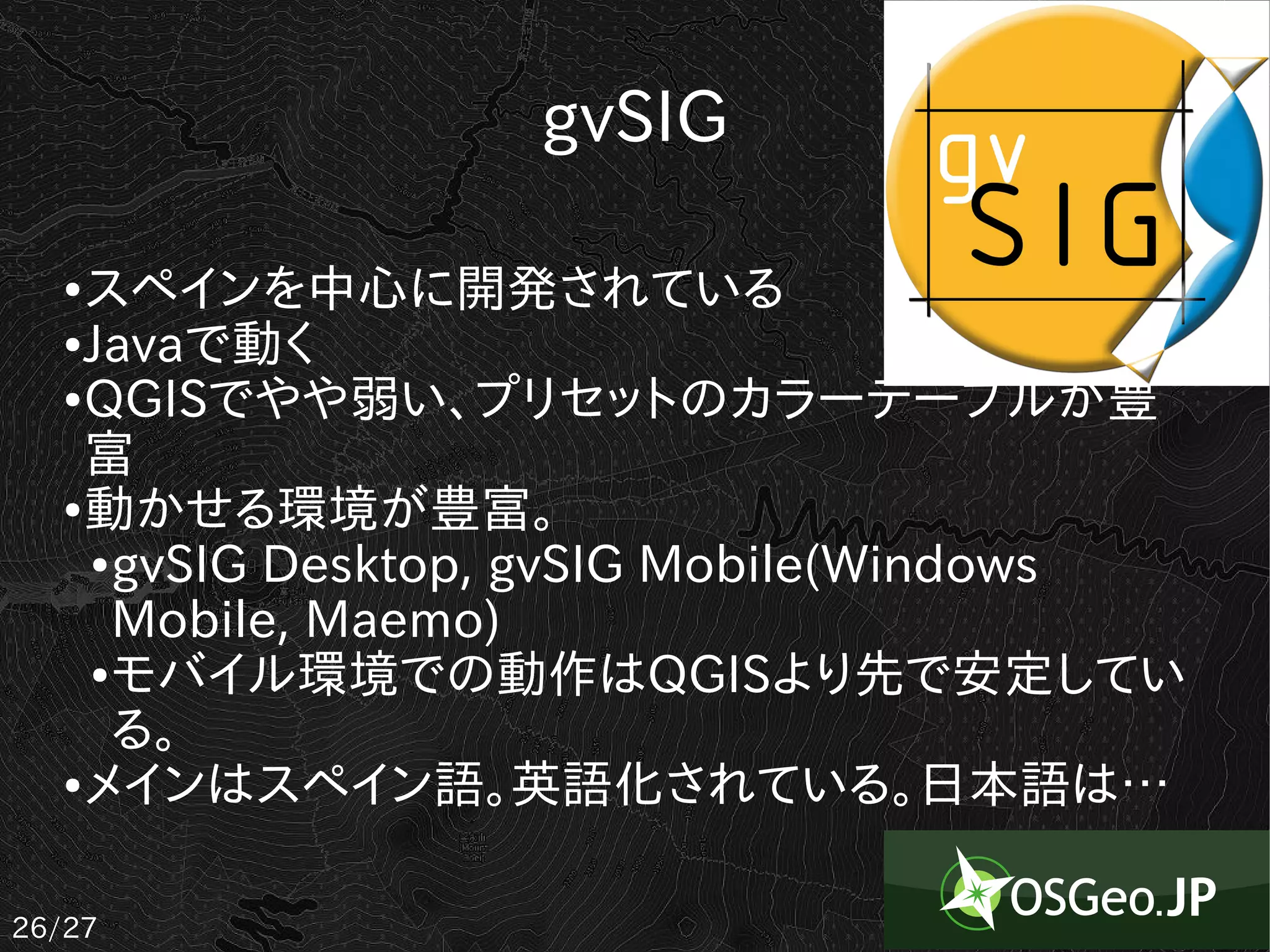 gvSIG

   ● スペインを中心に開発されている
   ● Javaで動く

   ● QGISでやや弱い、プリセットのカラーテーブルが豊

     富
   ● 動かせる環境が豊富。

     ● gvSIG Desktop, gvSIG Mobile(Windows

       Mobile, Maemo)
     ● モバイル環境での動作はQGISより先で安定してい

       る。
   ● メインはスペイン語。英語化されている。日本語は…




26/27
 