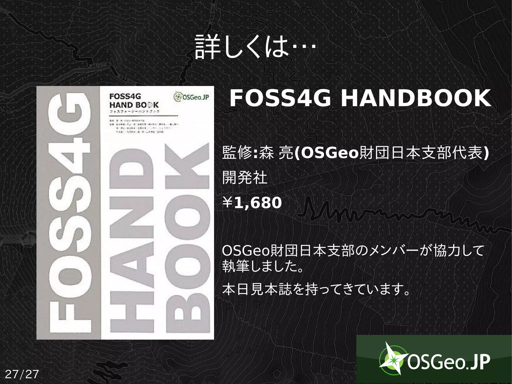 詳しくは…
         FOSS4G HANDBOOK

         監修:森 亮(OSGeo財団日本支部代表)
         開発社
         ￥1,680


         OSGeo財団日本支部のメンバーが協力して
         執筆しました。
         本日見本誌を持ってきています。




27/27
 