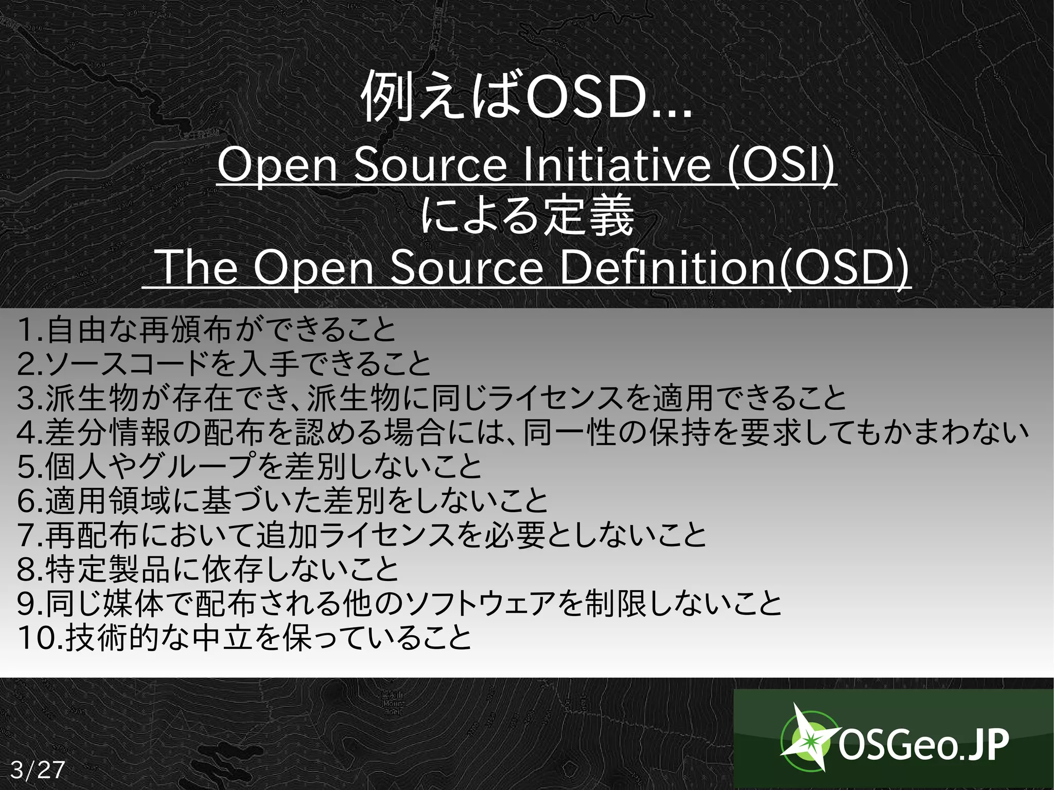 例えばOSD...
         Open Source Initiative (OSI)
                 による定義
       The Open Source Definition(OSD)
1.自由な再頒布ができること
2.ソースコードを入手できること
3.派生物が存在でき、派生物に同じライセンスを適用できること
4.差分情報の配布を認める場合には、同一性の保持を要求してもかまわない
5.個人やグループを差別しないこと
6.適用領域に基づいた差別をしないこと
7.再配布において追加ライセンスを必要としないこと
8.特定製品に依存しないこと
9.同じ媒体で配布される他のソフトウェアを制限しないこと
10.技術的な中立を保っていること



3/27
 