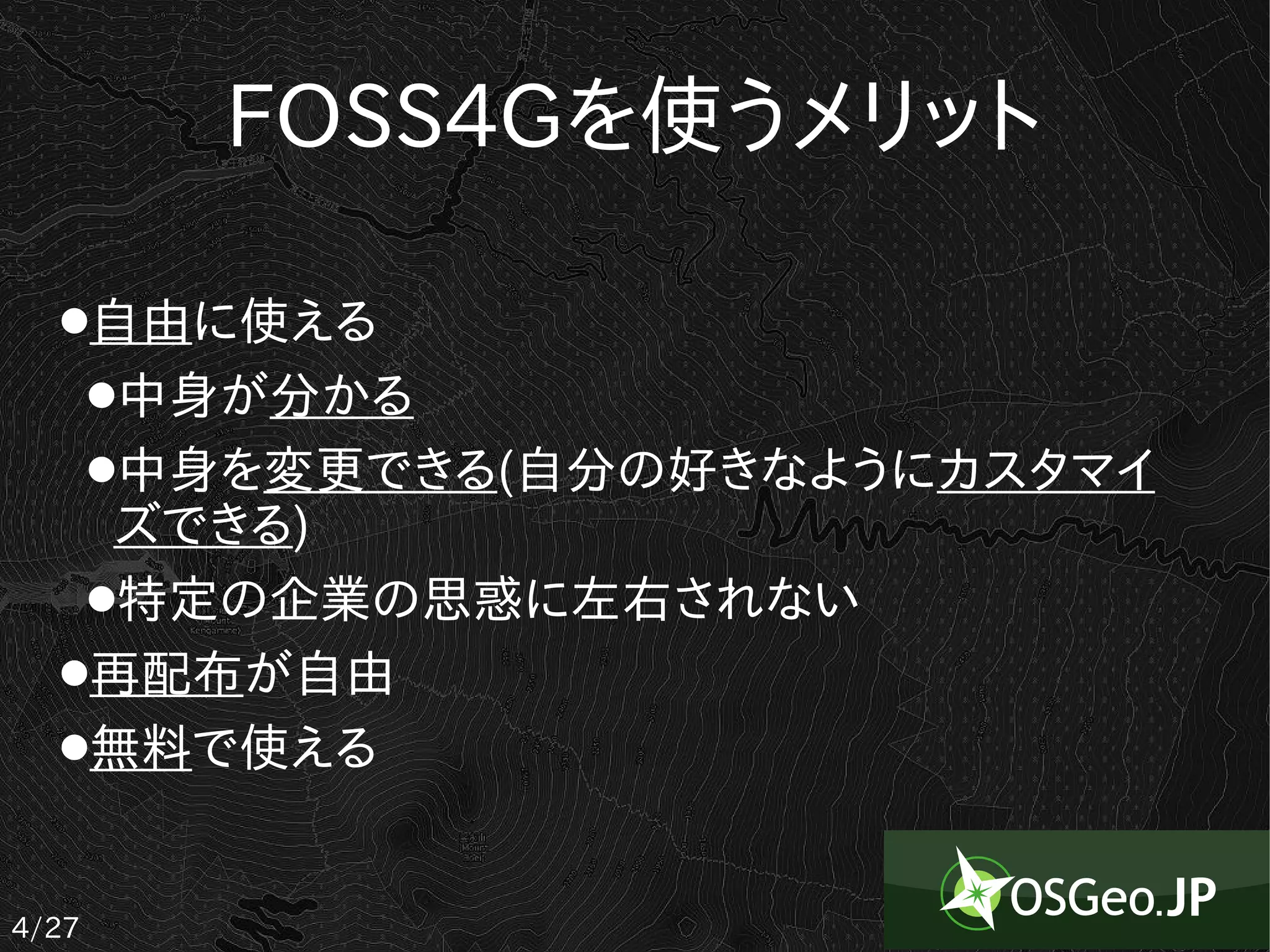 FOSS4Gを使うメリット

  ●自由に使える
   ●中身が分かる

   ●中身を変更できる(自分の好きなようにカスタマイ

    ズできる)
   ●特定の企業の思惑に左右されない

  ●再配布が自由

  ●無料で使える




4/27
 
