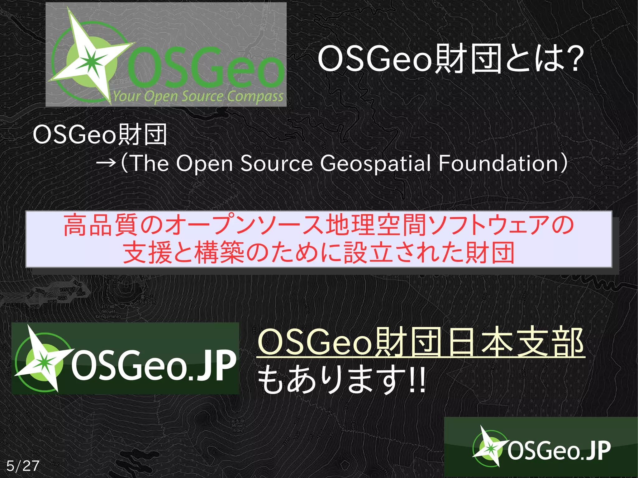 OSGeo財団とは?

   OSGeo財団
        →（The Open Source Geospatial Foundation）

       高品質のオープンソース地理空間ソフトウェアの
       高品質のオープンソース地理空間ソフトウェアの
         支援と構築のために設立された財団
          支援と構築のために設立された財団


                     OSGeo財団日本支部
                     もあります!!

5/27
 