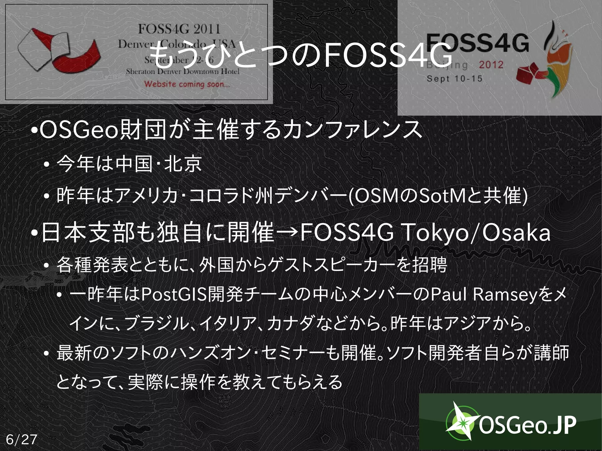もうひとつのFOSS4G
   ●   OSGeo財団が主催するカンファレンス
       ●   今年は中国・北京
       ●   昨年はアメリカ・コロラド州デンバー(OSMのSotMと共催)
   ●   日本支部も独自に開催→FOSS4G Tokyo/Osaka
       ●   各種発表とともに、外国からゲストスピーカーを招聘
           ●   一昨年はPostGIS開発チームの中心メンバーのPaul Ramseyをメ
               インに、ブラジル、イタリア、カナダなどから。昨年はアジアから。
       ●   最新のソフトのハンズオン・セミナーも開催。ソフト開発者自らが講師
           となって、実際に操作を教えてもらえる


6/27
 