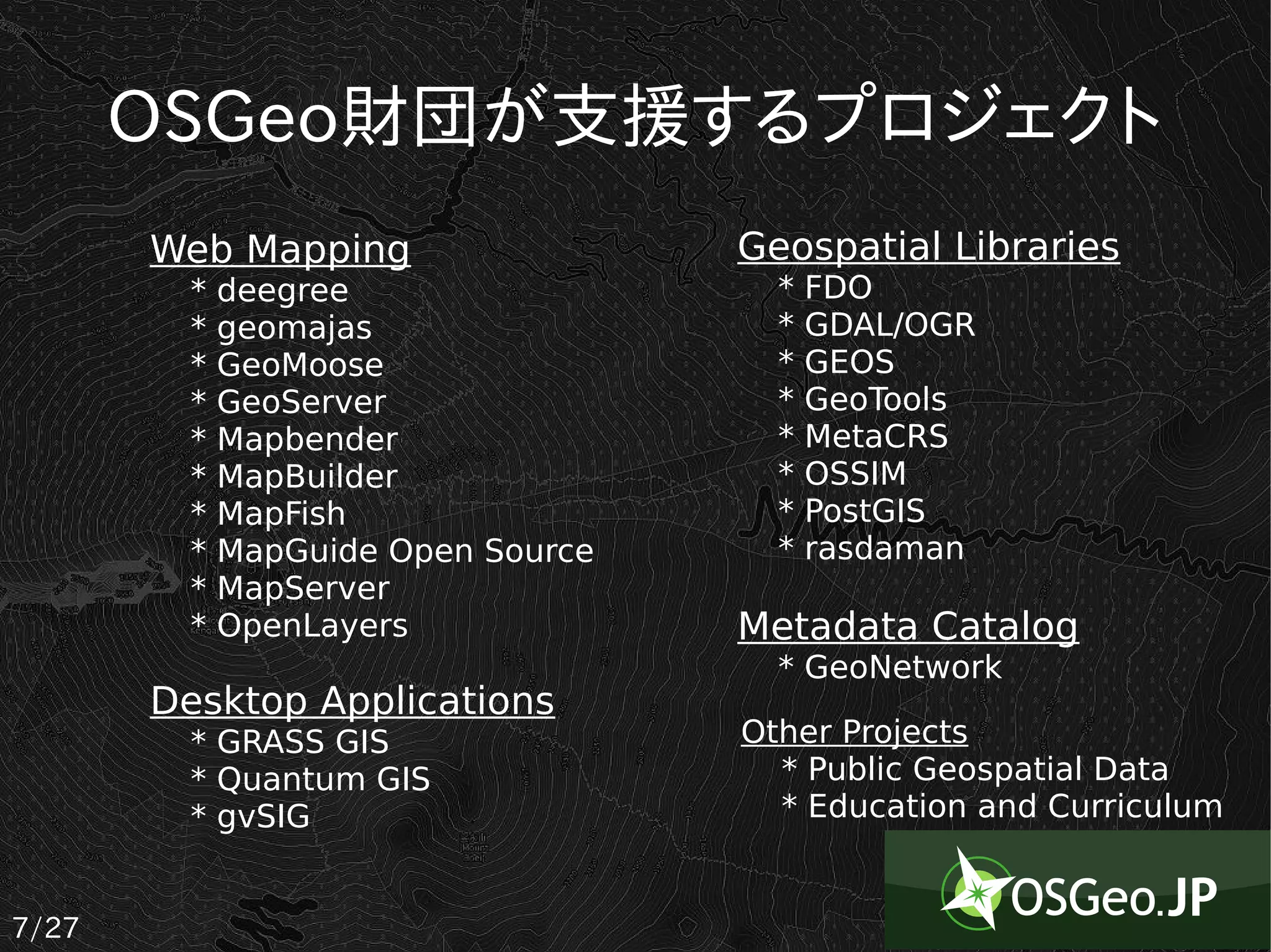OSGeo財団が支援するプロジェクト
       Web Mapping                  Geospatial Libraries
         *   deegree                  *   FDO
         *   geomajas                 *   GDAL/OGR
         *   GeoMoose                 *   GEOS
         *   GeoServer                *   GeoTools
         *   Mapbender                *   MetaCRS
         *   MapBuilder               *   OSSIM
         *   MapFish                  *   PostGIS
         *   MapGuide Open Source     *   rasdaman
         *   MapServer
         *   OpenLayers             Metadata Catalog
                                      * GeoNetwork
       Desktop Applications
         * GRASS GIS                Other Projects
         * Quantum GIS                * Public Geospatial Data
         * gvSIG                      * Education and Curriculum


7/27
 