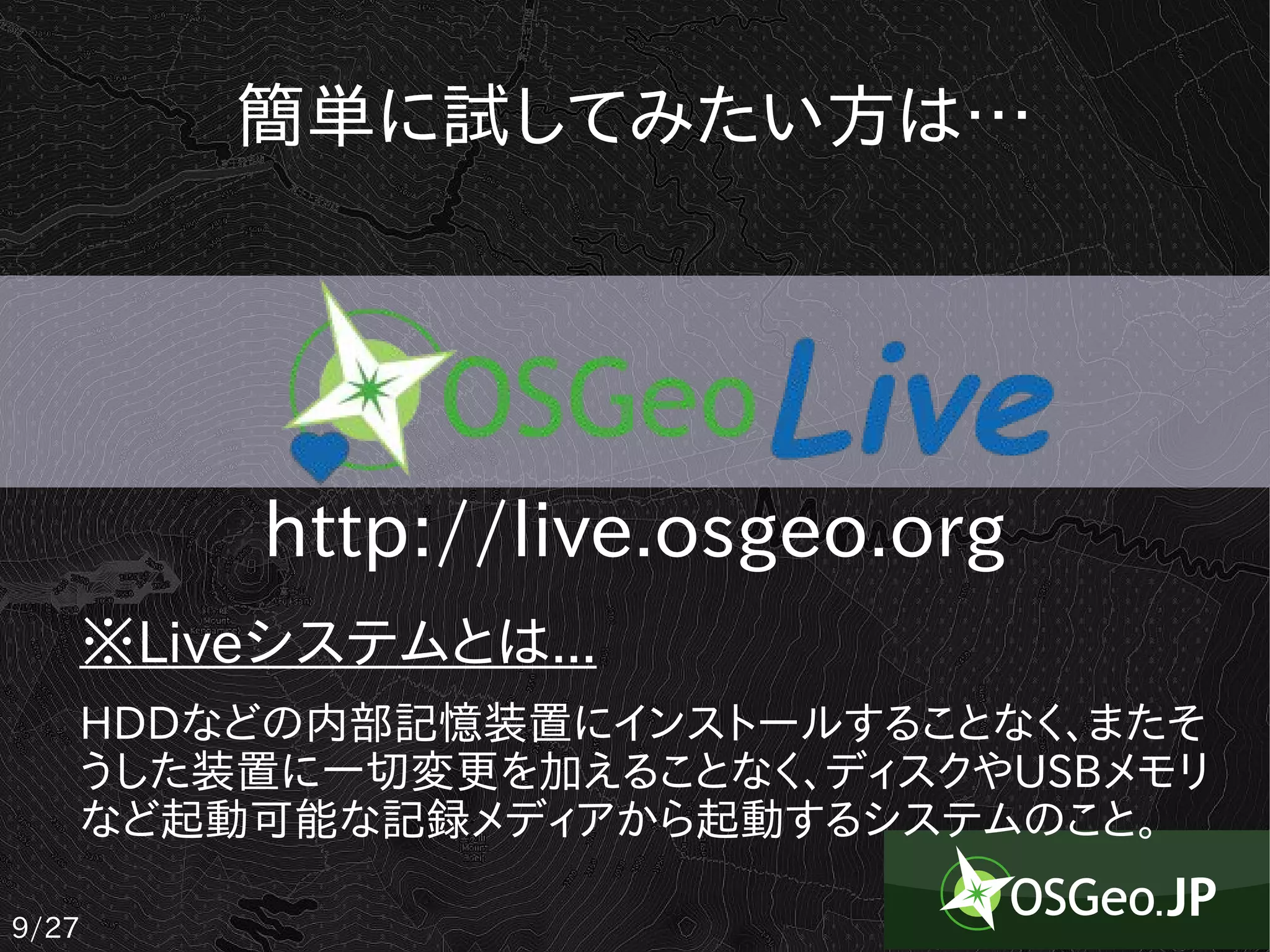 簡単に試してみたい方は…




       http://live.osgeo.org
   ※Liveシステムとは...
   HDDなどの内部記憶装置にインストールすることなく、またそ
   うした装置に一切変更を加えることなく、ディスクやUSBメモリ
   など起動可能な記録メディアから起動するシステムのこと。

9/27
 