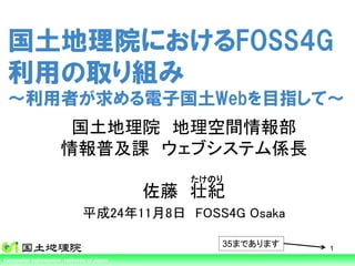 国土地理院におけるFOSS4G
 利用の取り組み
 ～利用者が求める電子国土Webを目指して～
                      国土地理院 地理空間情報部
                     情報普及課 ウェブシステム係長
                                                       たけのり
                                                     佐藤 壮紀
                             平成24年11月8日 FOSS4G Osaka

                                                          35まであります   1
Ministry of Information Authority of Japan Tourism
Geospatial Land, Infrastructure, Transport and
 