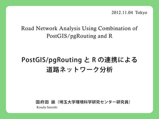 2012.11.04 Tokyo


Road Network Analysis Using Combination of
        PostGIS/pgRouting and R



PostGIS/pgRouting と R の連携による
           道路ネットワーク分析



     国 府 田 諭（埼玉大学環境科学研究センター研究員）
     Kouda Satoshi
 
