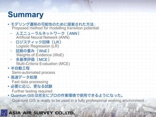 Summary

    ǥwƤοԤΤ᰸줿 :
     Proposed method for modelling transition potential:
    C ˹˥`ͥåȥ` ANN 
       Artificial Neural Network (ANN)
    C ƥå؎ LR 
       Logistic Regression (LR)
    C ^ؤߣ WoE 
       Weights of Evidence (WoE)
    C u MCE 
       Multi-Criteria Evaluation (MCE)

    Ԅӹ
     Semi-automated process

    ٥ǩ`I
     Fast data processing

    ҪˏꤸʤԇY
     Further testing required

    Quantum GIS ȫ˥ץIhʹäǤ褦ˤʤä
     Quantum GIS is ready to be used in a fully professional working environment

                                                                                   16
 